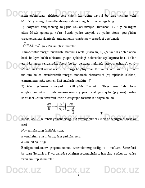 atom   qobig‘idagi   elektron   soni   (atom   har   doim   neytral   bo‘lgani   uchun)   yoki
Mendeleyevning elementlar davriy sistemasidagi tartib raqamiga teng.
1).   Zaryadini   aniqlashning   ko‘pgina   usullari   mavjud.   Jumladan,   1913   yilda   ingliz
olimi   Mozli   qonuniga   ko‘ra.   Bunda   yadro   zaryadi   bu   yadro   atomi   qobig‘idan
chiqayotgan xarakteristik rentgen nurlar chastotasi    orasidagi boq’lanish√ν=	AZ	−	B
 ga ko‘ra aniqlash mumkin.
Xarakteristik rentgen nurlanishi atomning ichki (masalan, K,L,M va h.k.) qobiqlarida
hosil   bo‘lgan   bo‘sh   o‘rinlarni   yuqori   qobiqdagi   elektronlar   egallaganda   hosil   bo‘lar
edi.   Nurlanish   seriyalardan   iborat   bo‘lib,   berilgan   nurlanish   seriyasi   uchun   A   va   B
o‘zgarmas koeffisiyentlar element turiga boq’liq emas. Demak, A va B koeffisiyentlar
ma’lum   bo‘lsa,   xarakteristik   rentgen   nurlanish   chastotasini   (  )   tajribada   o‘lchab,
elementning tartib nomeri Z ni aniqlash mumkin. [4]
2).   Atom   yadrosining   zaryadini   1920   yilda   Chadvik   qo‘llagan   usuli   bilan   ham
aniqlash   mumkin.   Bunda    -zarralarning   yupka   metal   yaproqcha   (plyonka)   lardan
sochilishi uchun rezerford keltirib chiqargan formuladan foydalaniladi:	
dN
N	=	nd	(
Ze	2	
mαϑ)
2	dΩ	
sin	4θ
2
  (1)
bunda:  dN  –    burchak yo‘nalishidagi d Ω  fazoviy burchak ichida sochilgan   -zarralar
soni.
N	

  – zarralarning dastlabki soni,
n –  muhitning hajm birligidagi yadrolar soni,
d  – muhit qalinligi.
Berilgan   radioaktiv   preparat   uchun    -zarralarning   tezligi   υ   -   ma’lum.   Rezerford
tajribasi (formulasi 1) yordamida sochilgan   -zarrachalarni hisoblab, sochuvchi yadro
zaryadini topish mumkin. 
9 