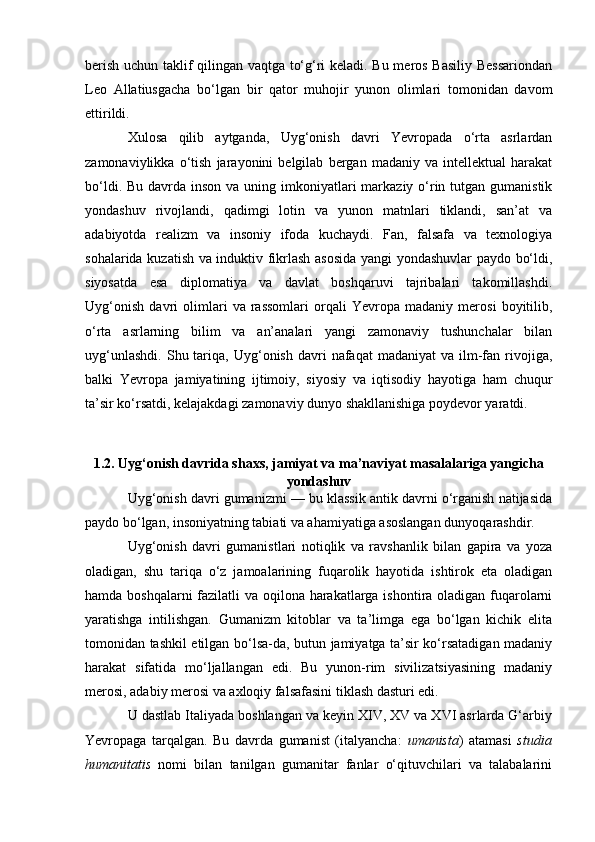 berish uchun taklif qilingan vaqtga to‘g‘ri keladi. Bu meros Basiliy Bessariondan
Leo   Allatiusgacha   bo‘lgan   bir   qator   muhojir   yunon   olimlari   tomonidan   davom
ettirildi.
Xulosa   qilib   aytganda,   Uyg‘onish   davri   Yevropada   o‘rta   asrlardan
zamonaviylikka   o‘tish   jarayonini   belgilab   bergan   madaniy   va   intellektual   harakat
bo‘ldi. Bu  davrda  inson  va uning imkoniyatlari  markaziy o‘rin tutgan gumanistik
yondashuv   rivojlandi,   qadimgi   lotin   va   yunon   matnlari   tiklandi,   san’at   va
adabiyotda   realizm   va   insoniy   ifoda   kuchaydi.   Fan,   falsafa   va   texnologiya
sohalarida kuzatish va induktiv fikrlash asosida yangi yondashuvlar paydo bo‘ldi,
siyosatda   esa   diplomatiya   va   davlat   boshqaruvi   tajribalari   takomillashdi.
Uyg‘onish   davri   olimlari   va   rassomlari   orqali   Yevropa   madaniy   merosi   boyitilib,
o‘rta   asrlarning   bilim   va   an’analari   yangi   zamonaviy   tushunchalar   bilan
uyg‘unlashdi.   Shu  tariqa,  Uyg‘onish   davri  nafaqat  madaniyat  va   ilm-fan  rivojiga,
balki   Yevropa   jamiyatining   ijtimoiy,   siyosiy   va   iqtisodiy   hayotiga   ham   chuqur
ta’sir ko‘rsatdi, kelajakdagi zamonaviy dunyo shakllanishiga poydevor yaratdi.
1.2. Uyg‘onish davrida shaxs, jamiyat va ma’naviyat masalalariga yangicha
yondashuv
Uyg‘onish davri gumanizmi — bu klassik antik davrni o‘rganish natijasida
paydo bo‘lgan, insoniyatning tabiati va ahamiyatiga asoslangan dunyoqarashdir.
Uyg‘onish   davri   gumanistlari   notiqlik   va   ravshanlik   bilan   gapira   va   yoza
oladigan,   shu   tariqa   o‘z   jamoalarining   fuqarolik   hayotida   ishtirok   eta   oladigan
hamda boshqalarni  fazilatli va oqilona harakatlarga ishontira oladigan fuqarolarni
yaratishga   intilishgan.   Gumanizm   kitoblar   va   ta’limga   ega   bo‘lgan   kichik   elita
tomonidan tashkil etilgan bo‘lsa-da, butun jamiyatga ta’sir ko‘rsatadigan madaniy
harakat   sifatida   mo‘ljallangan   edi.   Bu   yunon-rim   sivilizatsiyasining   madaniy
merosi, adabiy merosi va axloqiy falsafasini tiklash dasturi edi.
U dastlab Italiyada boshlangan va keyin XIV, XV va XVI asrlarda G‘arbiy
Yevropaga   tarqalgan.   Bu   davrda   gumanist   (italyancha:   umanista )   atamasi   studia
humanitatis   nomi   bilan   tanilgan   gumanitar   fanlar   o‘qituvchilari   va   talabalarini 