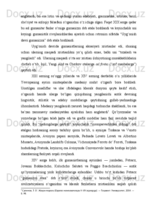 anglatardi,   bu   esa   lotin   va   qadimgi   yunon   adabiyoti,   grammatika,   ritorika,   tarix,
she’riyat va axloqiy falsafani o‘rganishni o‘z ichiga olgan. Faqat XIX asrga qadar
bu asl gumanitar fanlar o‘rniga gumanizm deb atala boshlandi  va keyinchalik uni
keyingi   gumanistik   rivojlanishlardan   ajratish   uchun   retronim   sifatida   “Uyg‘onish
davri gumanizmi” deb atala boshlandi.
Uyg‘onish   davrida   gumanistlarning   aksariyati   xristianlar   edi,   shuning
uchun   ularning   maqsadi   xristianlikni   yo‘q   qilish   emas,   balki   uni   “tozalash   va
yangilash” edi. Ularning maqsadi o‘rta asr xristian ilohiyotining murakkabliklarini
chetlab o‘tib, Injil, Yangi Ahd va Cherkov otalariga   ad fontes   (“sof manbalarga”)
qaytish edi.
XIII   asrning   so‘nggi   yillarida   va   XIV   asrning   dastlabki   o‘n   yilliklarida
Yevropaning   ayrim   mintaqalarida   madaniy   muhit   o‘zgarib   bora   boshladi.
Unutilgan   mualliflar   va   ular   ifodalagan   klassik   dunyoni   qayta   kashf   etish,
o‘rganish   hamda   ularga   bo‘lgan   qiziqishning   yangilanishi   antik   davrning
lingvistik,   stilistik   va   adabiy   modellariga   qaytishning   gullab-yashnashiga
ilhomlantirdi. Madaniy yangilanish zarurati haqidagi tushuncha shakllandi, bu esa
ba’zan   zamonaviy   madaniyatdan   ajralishni   ham   anglatardi 5
.   Qo‘lyozmalar   va
yozuvlarga   bo‘lgan   talab   katta   edi   va   grafik   modellar   ham   faol   ravishda   taqlid
qilindi.   Bu   “qadimgilarga   qaytish”   keyinchalik   “insonparvarlikdan   oldingi”   deb
atalgan   hodisaning   asosiy   tarkibiy   qismi   bo‘lib,   u   ayniqsa   Toskana   va   Veneto
mintaqalarida,   Avinyon   papasi   saroyida,   Paduada   Lovato   Lovati   va   Albertino
Mussato, Avinyonda Landolfo Colonna, Vichensiyada Ferreto de’ Ferreti, Toskana
hududidagi Pratoda, keyinroq esa Avinyonda Convenevole hamda boshqa ko‘plab
shaxslarning faoliyati orqali rivojlandi. 
XIV   asrga   kelib,   ilk   gumanistlarning   ayrimlari   —   jumladan,   Petrarx,
Jovanni   Bokkachcho,   Koluchcho   Salutati   va   Poggio   Brachchiolini   —   antik
qo‘lyozmalarning   yirik   kollektorlariga   aylandilar.   Ushbu   to‘rt   kishidan   Petrarx
“gumanizm   otasi”   deb   e’tirof   etiladi,   chunki   u   birinchi   bo‘lib   butparast
sivilizatsiyalarni   o‘rganishni   va   klassik   fazilatlarni   xristianlikni   saqlab   qolish
5
 Салимов, Т. О'.  Жаҳон тарихи (Европа мамлакатлари V–XV асрларда) . — Тошкент: Университет, 2014. — 
Б. 98. 