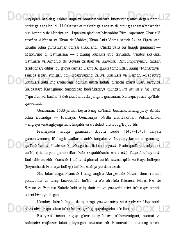 huquqlari   haqidagi   ishlari  unga  zamonaviy  xalqaro  huquqning otasi  degan  nomni
berishga asos bo‘ldi. U Salamanka maktabiga asos soldi, uning asosiy a’zolaridan
biri Antonio de Nebriya edi. Ispaniya qiroli va Muqaddas Rim imperatori Charlz V
atrofida   Alfonso   va   Xuan   de   Valdes,   Xuan   Luis   Vives   hamda   Luisa   Sigea   kabi
nomlar   bilan   gumanistlar   doirasi   shakllandi.   Charlz   yana   bir   taniqli   gumanist   —
Merkurino   di   Gattinarani   —   o‘zining   kansleri   etib   tayinladi.   Valdes   aka-uka,
Gattinara   va   Antonio   de   Gevara   xristian   va   universal   Rim   imperiyasini   tiklash
tarafdorlari edilar; bu g‘oya dastlab Dante Alighieri tomonidan uning “Monarxiya”
asarida   ilgari   surilgan   edi.   Ispaniyaning   Italiya   urushlari   va   Usmonli–Gabsburg
urushlari   kabi   mojarolardagi   doimiy   urush   holati   birinchi   marta   Karl   saroyida
Baldassare   Kastiglione   tomonidan   kodifikatsiya   qilingan   las   armas   y   las   letras
(“qurollar va harflar”) deb nomlanuvchi jangari gumanizm konsepsiyasini qo‘llab-
quvvatladi.
Gumanizm   1500-yildan   keyin   keng   ko‘lamli   bosmaxonaning   joriy   etilishi
bilan   shimolga   —   Fransiya,   Germaniya,   Pastki   mamlakatlar,   Polsha-Litva,
Vengriya va Angliyaga ham tarqaldi va u Islohot bilan bog‘liq bo‘ldi.
Fransiyada   taniqli   gumanist   Giyom   Bude   (1467–1540)   italyan
gumanizmining   filologik   usullarini   antik   tangalar   va   huquqiy   tarixni   o‘rganishga
qo‘lladi hamda Yustinian kodeksiga batafsil sharh yozdi. Bude qirollik absolyutisti
bo‘lib   (ilk   italyan   gumanistlari   kabi   respublikachi   emas   edi),   fuqarolik   hayotida
faol ishtirok etdi, Fransisk I uchun diplomat bo‘lib xizmat qildi va Roya kollejini
(keyinchalik Fransiya kolleji) tashkil etishga yordam berdi.
Shu   bilan   birga,   Fransisk   I   ning   singlisi   Margerit   de   Navarr   shoir,   roman
yozuvchisi   va   diniy   tasavvufchi   bo‘lib,   u   o‘z   atrofida   Klement   Maro,   Per   de
Ronsar   va   Fransua   Rabele   kabi   xalq   shoirlari   va   yozuvchilarini   to‘plagan   hamda
ularni himoya qilgan.
Kembrij   falsafa   lug‘atida   qadimgi   yozuvlarning   ratsionalizmi   Uyg‘onish
davri olimlariga ulkan ta’sir ko‘rsatganligi quyidagicha ta’riflanadi:
Bu   yerda   inson   ongiga   g‘ayritabiiy   bosim   o‘tkazayotgani,   hurmat   va
sadoqatni   majburan   talab   qilayotgani   sezilmas   edi.   Insoniyat   —   o‘zining   barcha 