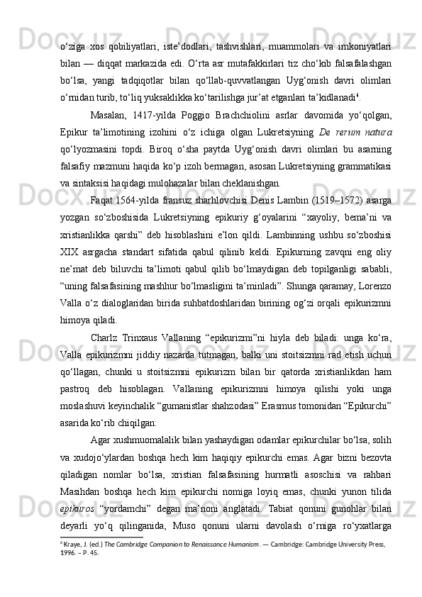 o‘ziga   xos   qobiliyatlari,   iste’dodlari,   tashvishlari,   muammolari   va   imkoniyatlari
bilan — diqqat  markazida  edi. O‘rta asr  mutafakkirlari  tiz cho‘kib falsafalashgan
bo‘lsa,   yangi   tadqiqotlar   bilan   qo‘llab-quvvatlangan   Uyg‘onish   davri   olimlari
o‘rnidan turib, to‘liq yuksaklikka ko‘tarilishga jur’at etganlari ta’kidlanadi 6
. 
Masalan,   1417-yilda   Poggio   Brachchiolini   asrlar   davomida   yo‘qolgan,
Epikur   ta’limotining   izohini   o‘z   ichiga   olgan   Lukretsiyning   De   rerum   natura
qo‘lyozmasini   topdi.   Biroq   o‘sha   paytda   Uyg‘onish   davri   olimlari   bu   asarning
falsafiy mazmuni haqida ko‘p izoh bermagan, asosan Lukretsiyning grammatikasi
va sintaksisi haqidagi mulohazalar bilan cheklanishgan.
Faqat 1564-yilda fransuz sharhlovchisi  Denis Lambin (1519–1572) asarga
yozgan   so‘zboshisida   Lukretsiyning   epikuriy   g‘oyalarini   “xayoliy,   bema’ni   va
xristianlikka   qarshi”   deb   hisoblashini   e’lon   qildi.   Lambinning   ushbu   so‘zboshisi
XIX   asrgacha   standart   sifatida   qabul   qilinib   keldi.   Epikurning   zavqni   eng   oliy
ne’mat   deb   biluvchi   ta’limoti   qabul   qilib   bo‘lmaydigan   deb   topilganligi   sababli,
“uning falsafasining mashhur bo‘lmasligini ta’minladi”. Shunga qaramay, Lorenzo
Valla o‘z dialoglaridan birida suhbatdoshlaridan birining og‘zi orqali epikurizmni
himoya qiladi.
Charlz   Trinxaus   Vallaning   “epikurizmi”ni   hiyla   deb   biladi:   unga   ko‘ra,
Valla   epikurizmni   jiddiy   nazarda   tutmagan,   balki   uni   stoitsizmni   rad   etish   uchun
qo‘llagan,   chunki   u   stoitsizmni   epikurizm   bilan   bir   qatorda   xristianlikdan   ham
pastroq   deb   hisoblagan.   Vallaning   epikurizmni   himoya   qilishi   yoki   unga
moslashuvi keyinchalik “gumanistlar shahzodasi” Erasmus tomonidan “Epikurchi”
asarida ko‘rib chiqilgan:
Agar xushmuomalalik bilan yashaydigan odamlar epikurchilar bo‘lsa, solih
va   xudojo‘ylardan   boshqa   hech   kim   haqiqiy   epikurchi   emas.   Agar   bizni   bezovta
qiladigan   nomlar   bo‘lsa,   xristian   falsafasining   hurmatli   asoschisi   va   rahbari
Masihdan   boshqa   hech   kim   epikurchi   nomiga   loyiq   emas,   chunki   yunon   tilida
epikuros   “yordamchi”   degan   ma’noni   anglatadi.   Tabiat   qonuni   gunohlar   bilan
deyarli   yo‘q   qilinganida,   Muso   qonuni   ularni   davolash   o‘rniga   ro‘yxatlarga
6
 Kraye, J. (ed.)  The Cambridge Companion to Renaissance Humanism . — Cambridge: Cambridge University Press, 
1996. – P. 45. 