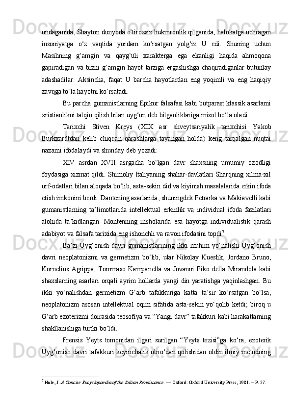undaganida, Shayton dunyoda e’tirozsiz hukmronlik qilganida, halokatga uchragan
insoniyatga   o‘z   vaqtida   yordam   ko‘rsatgan   yolg‘iz   U   edi.   Shuning   uchun
Masihning   g‘amgin   va   qayg‘uli   xarakterga   ega   ekanligi   haqida   ahmoqona
gapiradigan   va   bizni   g‘amgin   hayot   tarziga   ergashishga   chaqiradiganlar   butunlay
adashadilar.   Aksincha,   faqat   U   barcha   hayotlardan   eng   yoqimli   va   eng   haqiqiy
zavqga to‘la hayotni ko‘rsatadi. 
Bu parcha gumanistlarning Epikur falsafasi kabi butparast klassik asarlarni
xristianlikni talqin qilish bilan uyg‘un deb bilganliklariga misol bo‘la oladi.
Tarixchi   Stiven   Kreys   (XIX   asr   shveytsariyalik   tarixchisi   Yakob
Burkxardtdan   kelib   chiqqan   qarashlarga   tayangan   holda)   keng   tarqalgan   nuqtai
nazarni ifodalaydi va shunday deb yozadi:
XIV   asrdan   XVII   asrgacha   bo‘lgan   davr   shaxsning   umumiy   ozodligi
foydasiga xizmat qildi. Shimoliy Italiyaning shahar-davlatlari Sharqning xilma-xil
urf-odatlari bilan aloqada bo‘lib, asta-sekin did va kiyinish masalalarida erkin ifoda
etish imkonini berdi. Dantening asarlarida, shuningdek Petrarka va Makiavelli kabi
gumanistlarning   ta’limotlarida   intellektual   erkinlik   va   individual   ifoda   fazilatlari
alohida   ta’kidlangan.   Montenning   insholarida   esa   hayotga   individualistik   qarash
adabiyot va falsafa tarixida eng ishonchli va ravon ifodasini topdi 7
.
Ba’zi   Uyg‘onish   davri   gumanistlarining   ikki   muhim   yo‘nalishi   Uyg‘onish
davri   neoplatonizmi   va   germetizm   bo‘lib,   ular   Nikolay   Kueslik,   Jordano   Bruno,
Kornelius   Agrippa,   Tommaso   Kampanella   va   Jovanni   Piko   della   Mirandola   kabi
shaxslarning  asarlari  orqali  ayrim  hollarda yangi  din yaratishga  yaqinlashgan.  Bu
ikki   yo‘nalishdan   germetizm   G‘arb   tafakkuriga   katta   ta’sir   ko‘rsatgan   bo‘lsa,
neoplatonizm   asosan   intellektual   oqim   sifatida   asta-sekin   yo‘qolib   ketdi;   biroq   u
G‘arb ezoterizmi doirasida teosofiya va “Yangi davr” tafakkuri kabi harakatlarning
shakllanishiga turtki bo‘ldi. 
Frensis   Yeyts   tomonidan   ilgari   surilgan   “Yeyts   tezisi”ga   ko‘ra,   ezoterik
Uyg‘onish davri tafakkuri keyinchalik obro‘dan qolishidan oldin ilmiy metodning
7
 Hale, J.  A Concise Encyclopaedia of the Italian Renaissance . — Oxford: Oxford University Press, 1981. – P. 57. 
