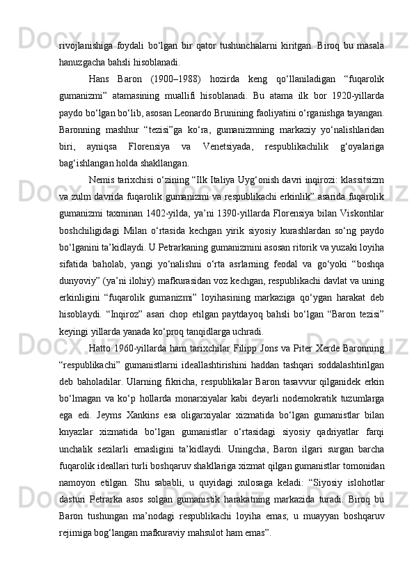 rivojlanishiga   foydali   bo‘lgan   bir   qator   tushunchalarni   kiritgan.   Biroq   bu   masala
hanuzgacha bahsli hisoblanadi.
Hans   Baron   (1900–1988)   hozirda   keng   qo‘llaniladigan   “fuqarolik
gumanizmi”   atamasining   muallifi   hisoblanadi.   Bu   atama   ilk   bor   1920-yillarda
paydo bo‘lgan bo‘lib, asosan Leonardo Brunining faoliyatini o‘rganishga tayangan.
Baronning   mashhur   “tezisi”ga   ko‘ra,   gumanizmning   markaziy   yo‘nalishlaridan
biri,   ayniqsa   Florensiya   va   Venetsiyada,   respublikachilik   g‘oyalariga
bag‘ishlangan holda shakllangan.
Nemis tarixchisi o‘zining “Ilk Italiya Uyg‘onish davri inqirozi: klassitsizm
va zulm davrida fuqarolik gumanizmi va respublikachi erkinlik” asarida fuqarolik
gumanizmi taxminan 1402-yilda, ya’ni 1390-yillarda Florensiya bilan Viskontilar
boshchiligidagi   Milan   o‘rtasida   kechgan   yirik   siyosiy   kurashlardan   so‘ng   paydo
bo‘lganini ta’kidlaydi. U Petrarkaning gumanizmini asosan ritorik va yuzaki loyiha
sifatida   baholab,   yangi   yo‘nalishni   o‘rta   asrlarning   feodal   va   go‘yoki   “boshqa
dunyoviy” (ya’ni ilohiy) mafkurasidan voz kechgan, respublikachi davlat va uning
erkinligini   “fuqarolik   gumanizmi”   loyihasining   markaziga   qo‘ygan   harakat   deb
hisoblaydi.   “Inqiroz”   asari   chop   etilgan   paytdayoq   bahsli   bo‘lgan   “Baron   tezisi”
keyingi yillarda yanada ko‘proq tanqidlarga uchradi.
Hatto  1960-yillarda   ham   tarixchilar   Filipp   Jons   va   Piter   Xerde  Baronning
“respublikachi”   gumanistlarni   ideallashtirishini   haddan   tashqari   soddalashtirilgan
deb   baholadilar.   Ularning   fikricha,   respublikalar   Baron   tasavvur   qilganidek   erkin
bo‘lmagan   va   ko‘p   hollarda   monarxiyalar   kabi   deyarli   nodemokratik   tuzumlarga
ega   edi.   Jeyms   Xankins   esa   oligarxiyalar   xizmatida   bo‘lgan   gumanistlar   bilan
knyazlar   xizmatida   bo‘lgan   gumanistlar   o‘rtasidagi   siyosiy   qadriyatlar   farqi
unchalik   sezilarli   emasligini   ta’kidlaydi.   Uningcha,   Baron   ilgari   surgan   barcha
fuqarolik ideallari turli boshqaruv shakllariga xizmat qilgan gumanistlar tomonidan
namoyon   etilgan.   Shu   sababli,   u   quyidagi   xulosaga   keladi:   “Siyosiy   islohotlar
dasturi   Petrarka   asos   solgan   gumanistik   harakatning   markazida   turadi.   Biroq   bu
Baron   tushungan   ma’nodagi   respublikachi   loyiha   emas;   u   muayyan   boshqaruv
rejimiga bog‘langan mafkuraviy mahsulot ham emas”. 