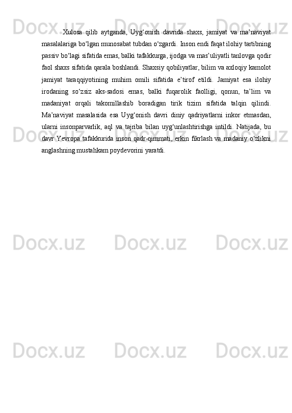Xulosa   qilib   aytganda,   Uyg‘onish   davrida   shaxs,   jamiyat   va   ma’naviyat
masalalariga bo‘lgan munosabat tubdan o‘zgardi. Inson endi faqat ilohiy tartibning
passiv bo‘lagi sifatida emas, balki tafakkurga, ijodga va mas’uliyatli tanlovga qodir
faol shaxs sifatida qarala boshlandi. Shaxsiy qobiliyatlar, bilim va axloqiy kamolot
jamiyat   taraqqiyotining   muhim   omili   sifatida   e’tirof   etildi.   Jamiyat   esa   ilohiy
irodaning   so‘zsiz   aks-sadosi   emas,   balki   fuqarolik   faolligi,   qonun,   ta’lim   va
madaniyat   orqali   takomillashib   boradigan   tirik   tizim   sifatida   talqin   qilindi.
Ma’naviyat   masalasida   esa   Uyg‘onish   davri   diniy   qadriyatlarni   inkor   etmasdan,
ularni   insonparvarlik,   aql   va   tajriba   bilan   uyg‘unlashtirishga   intildi.   Natijada,   bu
davr  Yevropa  tafakkurida inson qadr-qimmati, erkin fikrlash  va madaniy o‘zlikni
anglashning mustahkam poydevorini yaratdi. 