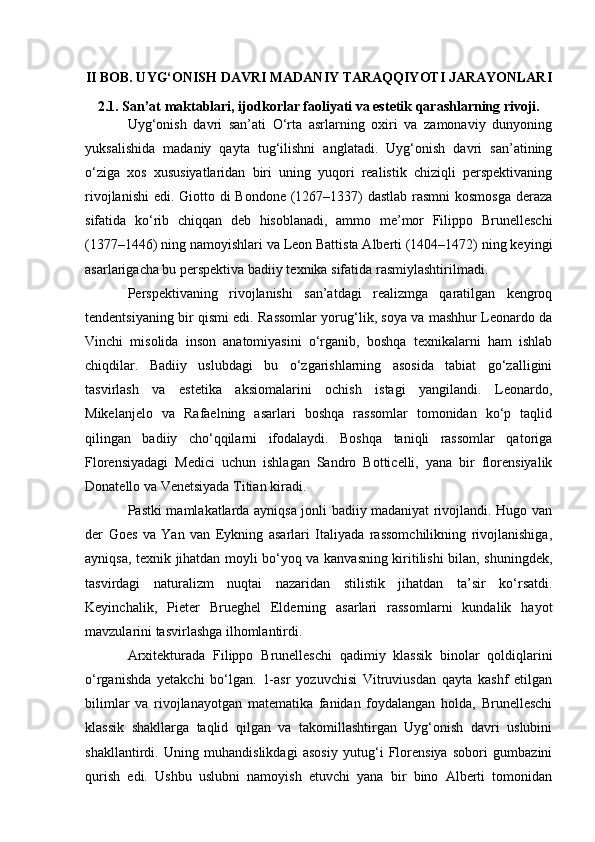 II BOB. UYG‘ONISH DAVRI MADANIY TARAQQIYOTI JARAYONLARI
2.1. San’at maktablari, ijodkorlar faoliyati va estetik qarashlarning rivoji.
Uyg‘onish   davri   san’ati   O‘rta   asrlarning   oxiri   va   zamonaviy   dunyoning
yuksalishida   madaniy   qayta   tug‘ilishni   anglatadi.   Uyg‘onish   davri   san’atining
o‘ziga   xos   xususiyatlaridan   biri   uning   yuqori   realistik   chiziqli   perspektivaning
rivojlanishi  edi. Giotto di  Bondone  (1267–1337)  dastlab rasmni kosmosga  deraza
sifatida   ko‘rib   chiqqan   deb   hisoblanadi,   ammo   me’mor   Filippo   Brunelleschi
(1377–1446) ning namoyishlari va Leon Battista Alberti (1404–1472) ning keyingi
asarlarigacha bu perspektiva badiiy texnika sifatida rasmiylashtirilmadi.
Perspektivaning   rivojlanishi   san’atdagi   realizmga   qaratilgan   kengroq
tendentsiyaning bir qismi edi. Rassomlar yorug‘lik, soya va mashhur Leonardo da
Vinchi   misolida   inson   anatomiyasini   o‘rganib,   boshqa   texnikalarni   ham   ishlab
chiqdilar.   Badiiy   uslubdagi   bu   o‘zgarishlarning   asosida   tabiat   go‘zalligini
tasvirlash   va   estetika   aksiomalarini   ochish   istagi   yangilandi.   Leonardo,
Mikelanjelo   va   Rafaelning   asarlari   boshqa   rassomlar   tomonidan   ko‘p   taqlid
qilingan   badiiy   cho‘qqilarni   ifodalaydi.   Boshqa   taniqli   rassomlar   qatoriga
Florensiyadagi   Medici   uchun   ishlagan   Sandro   Botticelli,   yana   bir   florensiyalik
Donatello va Venetsiyada Titian kiradi.
Pastki mamlakatlarda ayniqsa jonli badiiy madaniyat rivojlandi. Hugo van
der   Goes   va   Yan   van   Eykning   asarlari   Italiyada   rassomchilikning   rivojlanishiga,
ayniqsa, texnik jihatdan moyli bo‘yoq va kanvasning kiritilishi bilan, shuningdek,
tasvirdagi   naturalizm   nuqtai   nazaridan   stilistik   jihatdan   ta’sir   ko‘rsatdi.
Keyinchalik,   Pieter   Brueghel   Elderning   asarlari   rassomlarni   kundalik   hayot
mavzularini tasvirlashga ilhomlantirdi.
Arxitekturada   Filippo   Brunelleschi   qadimiy   klassik   binolar   qoldiqlarini
o‘rganishda   yetakchi   bo‘lgan.   1-asr   yozuvchisi   Vitruviusdan   qayta   kashf   etilgan
bilimlar   va   rivojlanayotgan   matematika   fanidan   foydalangan   holda,   Brunelleschi
klassik   shakllarga   taqlid   qilgan   va   takomillashtirgan   Uyg‘onish   davri   uslubini
shakllantirdi.   Uning   muhandislikdagi   asosiy   yutug‘i   Florensiya   sobori   gumbazini
qurish   edi.   Ushbu   uslubni   namoyish   etuvchi   yana   bir   bino   Alberti   tomonidan 