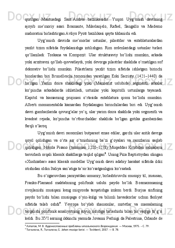 qurilgan   Mantuadagi   Sant’Andrea   bazilikasidir.   Yuqori   Uyg‘onish   davrining
ajoyib   me’moriy   asari   Bramante,   Mikelanjelo,   Rafael,   Sangallo   va   Maderno
mahoratini birlashtirgan Avliyo Pyotr bazilikasi qayta tiklanishi edi.
Uyg‘onish   davrida   me’morlar   ustunlar,   pilastrlar   va   entablaturalardan
yaxlit   tizim   sifatida   foydalanishga   intilishgan.   Rim   ordenlaridagi   ustunlar   turlari
qo‘llaniladi:   Toskana   va   Kompozit.   Ular   strukturaviy   bo‘lishi   mumkin,   arkada
yoki arxitravni qo‘llab-quvvatlaydi, yoki devorga pilastrlar shaklida o‘rnatilgan sof
dekorativ   bo‘lishi   mumkin.   Pilastrlarni   yaxlit   tizim   sifatida   ishlatgan   birinchi
binolardan   biri   Brunelleschi   tomonidan   yaratilgan   Eski   Sacristy   (1421–1440)   da
bo‘lgan.   Yarim   doira   shaklidagi   yoki   (Mannerist   uslubida)   segmentli   arkalar
ko‘pincha   arkadalarda   ishlatiladi,   ustunlar   yoki   kapitolli   ustunlarga   tayanadi.
Kapitol   va   kamarning   prujinasi   o‘rtasida   entablatura   qismi   bo‘lishi   mumkin.
Alberti   monumentalda   kamardan   foydalangan   birinchilardan   biri   edi.   Uyg‘onish
davri gumbazlarida qovurg‘alar yo‘q; ular yarim doira shaklida yoki segmentli va
kvadrat   rejada,   ko‘pincha   to‘rtburchaklar   shaklida   bo‘lgan   gotika   gumbazidan
farqli o‘laroq.
Uyg‘onish davri rassomlari butparast emas edilar, garchi ular antik davrga
qoyil   qolishgan   va   o‘rta   asr   o‘tmishining   ba’zi   g‘oyalari   va   ramzlarini   saqlab
qolishgan.   Nikola   Pisano   (taxminan   1220–1278)   Muqaddas   Kitobdan   sahnalarni
tasvirlash orqali klassik shakllarga taqlid qilgan 8
. Uning Piza Baptistrydan olingan
«Xushxabar»   asari   klassik   modellar   Uyg‘onish   davri   adabiy   harakat   sifatida   ildiz
otishidan oldin Italiya san’atiga ta’sir ko‘rsatganligini ko‘rsatadi.
Bu o‘zgaruvchan jamiyatdan umumiy, birlashtiruvchi musiqiy til, xususan,
Franko-Flamand   maktabining   polifonik   uslubi   paydo   bo‘ldi.   Bosmaxonaning
rivojlanishi   musiqani   keng   miqyosda   tarqatishga   imkon   berdi.   Burjua   sinfining
paydo   bo‘lishi   bilan   musiqaga   o‘yin-kulgi   va   bilimli   havaskorlar   uchun   faoliyat
sifatida   talab   oshdi 9
.   Yevropa   bo‘ylab   shansonlar,   motetlar   va   massalarning
tarqalishi polifonik amaliyotning suyuq uslubga birlashishi bilan bir vaqtga to‘g‘ri
keldi. Bu XVI asrning ikkinchi yarmida Jovanni Perluigi da Palestrina, Orlande de
8
 Алпатов, М. В.  Художественные проблемы итальянского Возрождения . — Москва, 1975. –  C . 79.
9
 Tursunova, R., Tursunova, G.  Jahon musiqa tarixi . — Toshkent, 2017. — B. 78. 