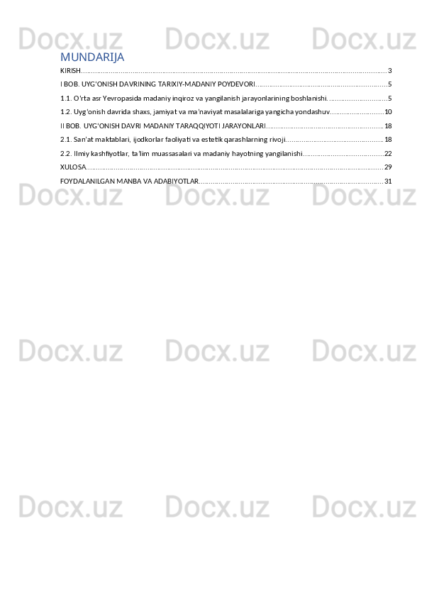 MUNDARIJA
KIRISH .......................................................................................................................................................... 3
I BOB. UYG‘ONISH DAVRINING TARIXIY-MADANIY POYDEVORI .................................................................. 5
1.1. O‘rta asr Yevropasida madaniy inqiroz va yangilanish jarayonlarining boshlanishi. ............................. 5
1.2. Uyg‘onish davrida shaxs, jamiyat va ma’naviyat masalalariga yangicha yondashuv ........................... 10
II BOB. UYG‘ONISH DAVRI MADANIY TARAQQIYOTI JARAYONLARI ........................................................... 18
2.1. San’at maktablari, ijodkorlar faoliyati va estetik qarashlarning rivoji. ................................................ 18
2.2. Ilmiy kashfiyotlar, ta’lim muassasalari va madaniy hayotning yangilanishi ........................................ 22
XULOSA ...................................................................................................................................................... 29
FOYDALANILGAN MANBA VA ADABIYOTLAR ............................................................................................. 31 