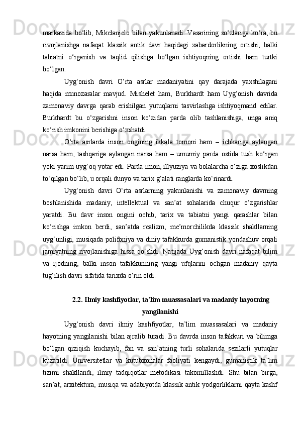 markazida   bo‘lib,   Mikelanjelo   bilan   yakunlanadi.   Vasarining   so‘zlariga   ko‘ra,   bu
rivojlanishga   nafaqat   klassik   antik   davr   haqidagi   xabardorlikning   ortishi,   balki
tabiatni   o‘rganish   va   taqlid   qilishga   bo‘lgan   ishtiyoqning   ortishi   ham   turtki
bo‘lgan.
Uyg‘onish   davri   O‘rta   asrlar   madaniyatini   qay   darajada   yaxshilagani
haqida   munozaralar   mavjud.   Mishelet   ham,   Burkhardt   ham   Uyg‘onish   davrida
zamonaviy   davrga   qarab   erishilgan   yutuqlarni   tasvirlashga   ishtiyoqmand   edilar.
Burkhardt   bu   o‘zgarishni   inson   ko‘zidan   parda   olib   tashlanishiga,   unga   aniq
ko‘rish imkonini berishiga o‘xshatdi.
O‘rta   asrlarda   inson   ongining   ikkala   tomoni   ham   –   ichkariga   aylangan
narsa   ham,   tashqariga   aylangan   narsa   ham   –   umumiy   parda   ostida   tush   ko‘rgan
yoki yarim uyg‘oq yotar edi. Parda imon, illyuziya va bolalarcha o‘ziga xoslikdan
to‘qilgan bo‘lib, u orqali dunyo va tarix g‘alati ranglarda ko‘rinardi.
Uyg‘onish   davri   O‘rta   asrlarning   yakunlanishi   va   zamonaviy   davrning
boshlanishida   madaniy,   intellektual   va   san’at   sohalarida   chuqur   o‘zgarishlar
yaratdi.   Bu   davr   inson   ongini   ochib,   tarix   va   tabiatni   yangi   qarashlar   bilan
ko‘rishga   imkon   berdi,   san’atda   realizm,   me’morchilikda   klassik   shakllarning
uyg‘unligi, musiqada polifoniya va diniy tafakkurda gumanistik yondashuv orqali
jamiyatning   rivojlanishiga   hissa   qo‘shdi.   Natijada   Uyg‘onish   davri   nafaqat   bilim
va   ijodning,   balki   inson   tafakkurining   yangi   ufqlarini   ochgan   madaniy   qayta
tug‘ilish davri sifatida tarixda o‘rin oldi.
2.2. Ilmiy kashfiyotlar, ta’lim muassasalari va madaniy hayotning
yangilanishi
Uyg‘onish   davri   ilmiy   kashfiyotlar,   ta’lim   muassasalari   va   madaniy
hayotning   yangilanishi   bilan   ajralib   turadi.   Bu   davrda   inson   tafakkuri   va   bilimga
bo‘lgan   qiziqish   kuchayib,   fan   va   san’atning   turli   sohalarida   sezilarli   yutuqlar
kuzatildi.   Universitetlar   va   kutubxonalar   faoliyati   kengaydi,   gumanistik   ta’lim
tizimi   shakllandi,   ilmiy   tadqiqotlar   metodikasi   takomillashdi.   Shu   bilan   birga,
san’at, arxitektura, musiqa  va adabiyotda klassik  antik yodgorliklarni  qayta kashf 