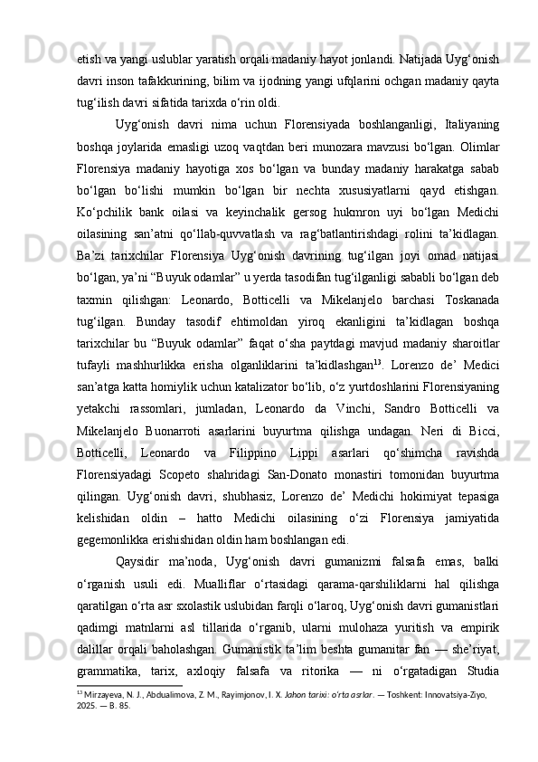 etish va yangi uslublar yaratish orqali madaniy hayot jonlandi. Natijada Uyg‘onish
davri inson tafakkurining, bilim va ijodning yangi ufqlarini ochgan madaniy qayta
tug‘ilish davri sifatida tarixda o‘rin oldi.
Uyg‘onish   davri   nima   uchun   Florensiyada   boshlanganligi,   Italiyaning
boshqa   joylarida   emasligi   uzoq   vaqtdan   beri   munozara   mavzusi   bo‘lgan.   Olimlar
Florensiya   madaniy   hayotiga   xos   bo‘lgan   va   bunday   madaniy   harakatga   sabab
bo‘lgan   bo‘lishi   mumkin   bo‘lgan   bir   nechta   xususiyatlarni   qayd   etishgan.
Ko‘pchilik   bank   oilasi   va   keyinchalik   gersog   hukmron   uyi   bo‘lgan   Medichi
oilasining   san’atni   qo‘llab-quvvatlash   va   rag‘batlantirishdagi   rolini   ta’kidlagan.
Ba’zi   tarixchilar   Florensiya   Uyg‘onish   davrining   tug‘ilgan   joyi   omad   natijasi
bo‘lgan, ya’ni “Buyuk odamlar” u yerda tasodifan tug‘ilganligi sababli bo‘lgan deb
taxmin   qilishgan:   Leonardo,   Botticelli   va   Mikelanjelo   barchasi   Toskanada
tug‘ilgan.   Bunday   tasodif   ehtimoldan   yiroq   ekanligini   ta’kidlagan   boshqa
tarixchilar   bu   “Buyuk   odamlar”   faqat   o‘sha   paytdagi   mavjud   madaniy   sharoitlar
tufayli   mashhurlikka   erisha   olganliklarini   ta’kidlashgan 13
.   Lorenzo   de’   Medici
san’atga katta homiylik uchun katalizator bo‘lib, o‘z yurtdoshlarini Florensiyaning
yetakchi   rassomlari,   jumladan,   Leonardo   da   Vinchi,   Sandro   Botticelli   va
Mikelanjelo   Buonarroti   asarlarini   buyurtma   qilishga   undagan.   Neri   di   Bicci,
Botticelli,   Leonardo   va   Filippino   Lippi   asarlari   qo‘shimcha   ravishda
Florensiyadagi   Scopeto   shahridagi   San-Donato   monastiri   tomonidan   buyurtma
qilingan.   Uyg‘onish   davri,   shubhasiz,   Lorenzo   de’   Medichi   hokimiyat   tepasiga
kelishidan   oldin   –   hatto   Medichi   oilasining   o‘zi   Florensiya   jamiyatida
gegemonlikka erishishidan oldin ham boshlangan edi.
Qaysidir   ma’noda,   Uyg‘onish   davri   gumanizmi   falsafa   emas,   balki
o‘rganish   usuli   edi.   Mualliflar   o‘rtasidagi   qarama-qarshiliklarni   hal   qilishga
qaratilgan o‘rta asr sxolastik uslubidan farqli o‘laroq, Uyg‘onish davri gumanistlari
qadimgi   matnlarni   asl   tillarida   o‘rganib,   ularni   mulohaza   yuritish   va   empirik
dalillar   orqali   baholashgan.   Gumanistik   ta’lim   beshta   gumanitar   fan   —   she’riyat,
grammatika,   tarix,   axloqiy   falsafa   va   ritorika   —   ni   o‘rgatadigan   Studia
13
 Mirzayeva, N. J., Abdualimova, Z. M., Rayimjonov, I. X.  Jahon tarixi: o‘rta asrlar . — Toshkent: Innovatsiya-Ziyo, 
2025. — B. 85. 