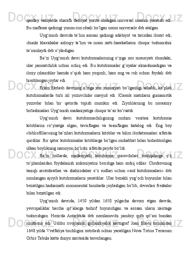qanday   vaziyatda   sharafli   faoliyat   yurita   oladigan   universal   insonni   yaratish   edi.
Bu mafkura qadimgi yunon-rim ideali bo‘lgan uomo universale deb atalgan.
Uyg‘onish   davrida   ta’lim   asosan   qadimgi   adabiyot   va   tarixdan   iborat   edi,
chunki   klassikalar   axloqiy   ta’lim   va   inson   xatti-harakatlarini   chuqur   tushunishni
ta’minlaydi deb o‘ylashgan.
Ba’zi   Uyg‘onish   davri   kutubxonalarining   o‘ziga   xos   xususiyati   shundaki,
ular   jamoatchilik   uchun   ochiq   edi.   Bu   kutubxonalar   g‘oyalar   almashinadigan   va
ilmiy   izlanishlar   hamda   o‘qish   ham   yoqimli,   ham   ong   va   ruh   uchun   foydali   deb
hisoblangan joylar edi.
Erkin   fikrlash   davrning   o‘ziga   xos   xususiyati   bo‘lganligi   sababli,   ko‘plab
kutubxonalarda   turli   xil   yozuvchilar   mavjud   edi.   Klassik   matnlarni   gumanistik
yozuvlar   bilan   bir   qatorda   topish   mumkin   edi.   Ziyolilarning   bu   norasmiy
birlashmalari Uyg‘onish madaniyatiga chuqur ta’sir ko‘rsatdi.
Uyg‘onish   davri   kutubxonachiligining   muhim   vositasi   kutubxona
kitoblarini   ro‘yxatga   olgan,   tavsiflagan   va   tasniflagan   katalog   edi.   Eng   boy
«bibliofillar»ning ba’zilari kutubxonalarni kitoblar va bilim ibodatxonalari sifatida
qurdilar. Bir qator kutubxonalar kitoblarga bo‘lgan muhabbat bilan birlashtirilgan
ulkan boylikning namoyon bo‘lishi sifatida paydo bo‘ldi.
Ba’zi   hollarda,   madaniyatli   kutubxona   quruvchilari   boshqalarga   o‘z
to‘plamlaridan   foydalanish   imkoniyatini   berishga   ham   sodiq   edilar.   Cherkovning
taniqli   aristokratlari   va   shahzodalari   o‘z   sudlari   uchun   «sud   kutubxonalari»   deb
nomlangan ajoyib kutubxonalarni yaratdilar. Ular bezakli yog‘och buyumlar bilan
bezatilgan hashamatli monumental binolarda joylashgan bo‘lib, devorlari freskalar
bilan bezatilgan edi.
Uyg‘onish   davrida,   1450   yildan   1650   yilgacha   davom   etgan   davrda,
yevropaliklar   barcha   qit’alarga   tashrif   buyurishgan   va   asosan   ularni   xaritaga
tushirishgan.   Hozirda   Antarktida   deb   nomlanuvchi   janubiy   qutb   qit’asi   bundan
mustasno   edi.   Ushbu   rivojlanish   gollandiyalik   kartograf   Joan   Blaeu   tomonidan
1648 yilda Vestfaliya tinchligini xotirlash uchun yaratilgan Nova Totius Terrarum
Orbis Tabula katta dunyo xaritasida tasvirlangan. 
