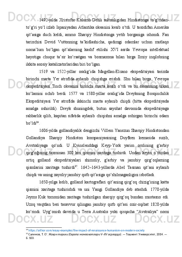 1492-yilda   Xristofor   Kolumb   Dehli   sultonligidan   Hindistonga   to‘g‘ridan-
to‘g‘ri yo‘l izlab Ispaniyadan Atlantika okeanini kesib o‘tdi. U tasodifan Amerika
qit’asiga   duch   keldi,   ammo   Sharqiy   Hindistonga   yetib   borganiga   ishondi.   Fan
tarixchisi   Devid   Vuttonning   ta’kidlashicha,   qadimgi   odamlar   uchun   mutlaqo
noma’lum   bo‘lgan   qit’alarning   kashf   etilishi   XVI   asrda   Yevropa   intellektual
hayotiga   chuqur   ta’sir   ko‘rsatgan   va   bosmaxona   bilan   birga   Ilmiy   inqilobning
ikkita asosiy katalizatorlaridan biri bo‘lgan.
1519   va   1522-yillar   oralig‘ida   Magellan-Elcano   ekspeditsiyasi   tarixda
birinchi   marta   Yer   atrofida   aylanib   chiqishga   erishdi.   Shu   bilan   birga,   Yevropa
ekspeditsiyasi   Tinch   okeanini   birinchi   marta   kesib   o‘tdi   va   bu   okeanning   ulkan
ko‘lamini   ochib   berdi.   1577   va   1580-yillar   oralig‘ida   Dreykning   Bosqinchilik
Ekspeditsiyasi   Yer   atrofida   ikkinchi   marta   aylanib   chiqdi   (bitta   ekspeditsiyada
amalga   oshirildi).   Dreyk   shuningdek,   butun   sayohat   davomida   ekspeditsiyaga
rahbarlik   qilib,   kapitan   sifatida   aylanib   chiqishni   amalga   oshirgan   birinchi   odam
bo‘ldi 14
.
1606-yilda gollandiyalik dengizchi  Villem  Yanszun Sharqiy Hindistondan
Gollandiya   Sharqiy   Hindiston   kompaniyasining   Duyfken   kemasida   suzib,
Avstraliyaga   qo‘ndi.   U   Kvinslenddagi   Keyp-York   yarim   orolining   g‘arbiy
qirg‘oğining   taxminan   300   km   qismini   xaritaga   tushirdi.   Undan   keyin   o‘ttizdan
ortiq   golland   ekspeditsiyalari   shimoliy,   g‘arbiy   va   janubiy   qirg‘oqlarning
qismlarini   xaritaga   tushirdi 15
.   1642–1643-yillarda   Abel   Tasman   qit’ani   aylanib
chiqdi va uning xayoliy janubiy qutb qit’asiga qo‘shilmaganligini isbotladi.
1650-yilga kelib, golland kartograflari  qit’aning qirg‘oq chizig‘ining katta
qismini   xaritaga   tushirishdi   va   uni   Yangi   Gollandiya   deb   atashdi.   1770-yilda
Jeyms   Kuk   tomonidan   xaritaga   tushirilgan   sharqiy   qirg‘oq   bundan   mustasno   edi.
Uzoq   vaqtdan   beri   tasavvur   qilingan   janubiy   qutb   qit’asi   oxir-oqibat   1820-yilda
ko‘rindi.   Uyg‘onish   davrida   u   Terra   Australis   yoki   qisqacha   “Avstraliya”   nomi
14
  https://aithor.com/essay-examples/the-impact-of-renaissance-humanism-on-modern-society  
15
 Салимов, Т. О'.  Жаҳон тарихи (Европа мамлакатлари V–XV асрларда) . — Тошкент: Университет, 2014. — 
Б. 103. 