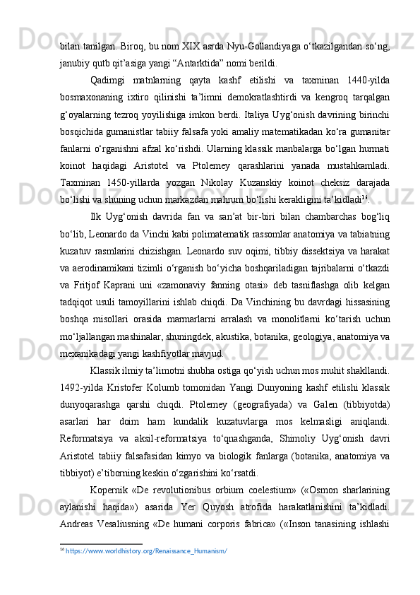 bilan tanilgan. Biroq, bu nom XIX asrda Nyu-Gollandiyaga o‘tkazilgandan so‘ng,
janubiy qutb qit’asiga yangi “Antarktida” nomi berildi.
Qadimgi   matnlarning   qayta   kashf   etilishi   va   taxminan   1440-yilda
bosmaxonaning   ixtiro   qilinishi   ta’limni   demokratlashtirdi   va   kengroq   tarqalgan
g‘oyalarning tezroq yoyilishiga imkon berdi. Italiya Uyg‘onish davrining birinchi
bosqichida gumanistlar tabiiy falsafa yoki amaliy matematikadan ko‘ra gumanitar
fanlarni  o‘rganishni  afzal ko‘rishdi. Ularning klassik  manbalarga bo‘lgan hurmati
koinot   haqidagi   Aristotel   va   Ptolemey   qarashlarini   yanada   mustahkamladi.
Taxminan   1450-yillarda   yozgan   Nikolay   Kuzanskiy   koinot   cheksiz   darajada
bo‘lishi va shuning uchun markazdan mahrum bo‘lishi kerakligini ta’kidladi 16
.
Ilk   Uyg‘onish   davrida   fan   va   san’at   bir-biri   bilan   chambarchas   bog‘liq
bo‘lib, Leonardo da Vinchi kabi polimatematik rassomlar anatomiya va tabiatning
kuzatuv   rasmlarini   chizishgan.   Leonardo   suv   oqimi,  tibbiy  dissektsiya   va  harakat
va aerodinamikani tizimli o‘rganish bo‘yicha boshqariladigan tajribalarni o‘tkazdi
va   Fritjof   Kaprani   uni   «zamonaviy   fanning   otasi»   deb   tasniflashga   olib   kelgan
tadqiqot   usuli   tamoyillarini   ishlab   chiqdi.  Da   Vinchining   bu  davrdagi   hissasining
boshqa   misollari   orasida   marmarlarni   arralash   va   monolitlarni   ko‘tarish   uchun
mo‘ljallangan mashinalar, shuningdek, akustika, botanika, geologiya, anatomiya va
mexanikadagi yangi kashfiyotlar mavjud.
Klassik ilmiy ta’limotni shubha ostiga qo‘yish uchun mos muhit shakllandi.
1492-yilda   Kristofer   Kolumb   tomonidan   Yangi   Dunyoning   kashf   etilishi   klassik
dunyoqarashga   qarshi   chiqdi.   Ptolemey   (geografiyada)   va   Galen   (tibbiyotda)
asarlari   har   doim   ham   kundalik   kuzatuvlarga   mos   kelmasligi   aniqlandi.
Reformatsiya   va   aksil-reformatsiya   to‘qnashganda,   Shimoliy   Uyg‘onish   davri
Aristotel   tabiiy   falsafasidan   kimyo   va   biologik   fanlarga   (botanika,   anatomiya   va
tibbiyot) e’tiborning keskin o‘zgarishini ko‘rsatdi.
Kopernik   «De   revolutionibus   orbium   coelestium»   («Osmon   sharlarining
aylanishi   haqida»)   asarida   Yer   Quyosh   atrofida   harakatlanishini   ta’kidladi.
Andreas   Vesaliusning   «De   humani   corporis   fabrica»   («Inson   tanasining   ishlashi
16
  https :// www . worldhistory . org / Renaissance _ Humanism /   