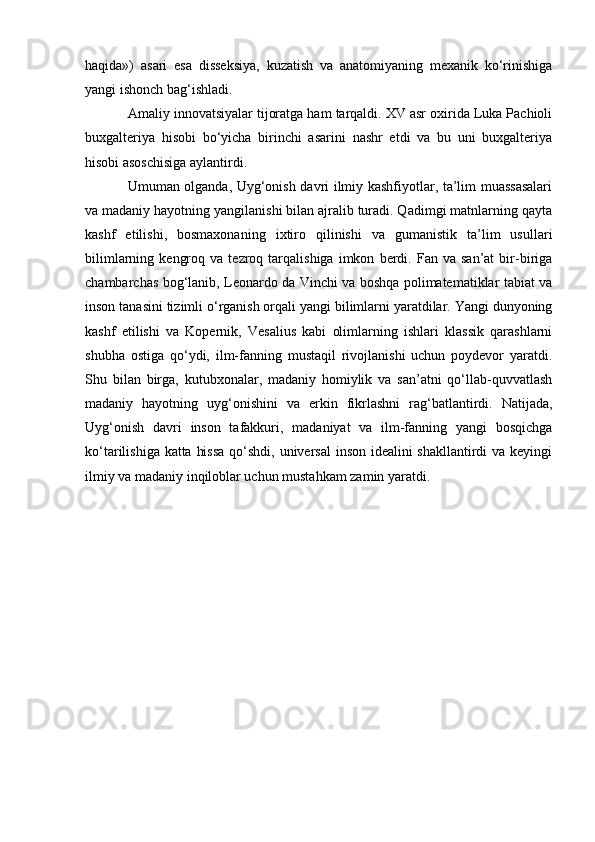 haqida»)   asari   esa   disseksiya,   kuzatish   va   anatomiyaning   mexanik   ko‘rinishiga
yangi ishonch bag‘ishladi.
Amaliy innovatsiyalar tijoratga ham tarqaldi. XV asr oxirida Luka Pachioli
buxgalteriya   hisobi   bo‘yicha   birinchi   asarini   nashr   etdi   va   bu   uni   buxgalteriya
hisobi asoschisiga aylantirdi.
Umuman olganda, Uyg‘onish davri ilmiy kashfiyotlar, ta’lim muassasalari
va madaniy hayotning yangilanishi bilan ajralib turadi. Qadimgi matnlarning qayta
kashf   etilishi,   bosmaxonaning   ixtiro   qilinishi   va   gumanistik   ta’lim   usullari
bilimlarning   kengroq   va  tezroq   tarqalishiga   imkon   berdi.  Fan   va  san’at   bir-biriga
chambarchas bog‘lanib, Leonardo da Vinchi va boshqa polimatematiklar tabiat va
inson tanasini tizimli o‘rganish orqali yangi bilimlarni yaratdilar. Yangi dunyoning
kashf   etilishi   va   Kopernik,   Vesalius   kabi   olimlarning   ishlari   klassik   qarashlarni
shubha   ostiga   qo‘ydi,   ilm-fanning   mustaqil   rivojlanishi   uchun   poydevor   yaratdi.
Shu   bilan   birga,   kutubxonalar,   madaniy   homiylik   va   san’atni   qo‘llab-quvvatlash
madaniy   hayotning   uyg‘onishini   va   erkin   fikrlashni   rag‘batlantirdi.   Natijada,
Uyg‘onish   davri   inson   tafakkuri,   madaniyat   va   ilm-fanning   yangi   bosqichga
ko‘tarilishiga katta hissa  qo‘shdi, universal  inson idealini  shakllantirdi  va keyingi
ilmiy va madaniy inqiloblar uchun mustahkam zamin yaratdi. 