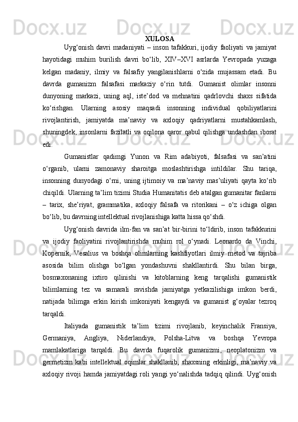 XULOSA
Uyg‘onish   davri   madaniyati   –   inson   tafakkuri,   ijodiy   faoliyati   va   jamiyat
hayotidagi   muhim   burilish   davri   bo‘lib,   XIV–XVI   asrlarda   Yevropada   yuzaga
kelgan   madaniy,   ilmiy   va   falsafiy   yangilanishlarni   o‘zida   mujassam   etadi.   Bu
davrda   gumanizm   falsafasi   markaziy   o‘rin   tutdi.   Gumanist   olimlar   insonni
dunyoning   markazi,   uning   aql,   iste’dod   va   mehnatini   qadrlovchi   shaxs   sifatida
ko‘rishgan.   Ularning   asosiy   maqsadi   insonning   individual   qobiliyatlarini
rivojlantirish,   jamiyatda   ma’naviy   va   axloqiy   qadriyatlarni   mustahkamlash,
shuningdek,   insonlarni   fazilatli   va   oqilona   qaror   qabul   qilishga   undashdan   iborat
edi.
Gumanistlar   qadimgi   Yunon   va   Rim   adabiyoti,   falsafasi   va   san’atini
o‘rganib,   ularni   zamonaviy   sharoitga   moslashtirishga   intildilar.   Shu   tariqa,
insonning   dunyodagi   o‘rni,   uning   ijtimoiy   va   ma’naviy   mas’uliyati   qayta   ko‘rib
chiqildi. Ularning ta’lim tizimi Studia Humanitatis deb atalgan gumanitar fanlarni
–   tarix,   she’riyat,   grammatika,   axloqiy   falsafa   va   ritorikani   –   o‘z   ichiga   olgan
bo‘lib, bu davrning intellektual rivojlanishiga katta hissa qo‘shdi.
Uyg‘onish   davrida   ilm-fan   va   san’at   bir-birini   to‘ldirib,   inson   tafakkurini
va   ijodiy   faoliyatini   rivojlantirishda   muhim   rol   o‘ynadi.   Leonardo   da   Vinchi,
Kopernik,   Vesalius   va   boshqa   olimlarning   kashfiyotlari   ilmiy   metod   va   tajriba
asosida   bilim   olishga   bo‘lgan   yondashuvni   shakllantirdi.   Shu   bilan   birga,
bosmaxonaning   ixtiro   qilinishi   va   kitoblarning   keng   tarqalishi   gumanistik
bilimlarning   tez   va   samarali   ravishda   jamiyatga   yetkazilishiga   imkon   berdi,
natijada   bilimga   erkin   kirish   imkoniyati   kengaydi   va   gumanist   g‘oyalar   tezroq
tarqaldi.
Italiyada   gumanistik   ta’lim   tizimi   rivojlanib,   keyinchalik   Fransiya,
Germaniya,   Angliya,   Niderlandiya,   Polsha-Litva   va   boshqa   Yevropa
mamlakatlariga   tarqaldi.   Bu   davrda   fuqarolik   gumanizmi,   neoplatonizm   va
germetizm   kabi   intellektual   oqimlar   shakllanib,   shaxsning   erkinligi,   ma’naviy   va
axloqiy rivoji hamda jamiyatdagi roli yangi yo‘nalishda tadqiq qilindi. Uyg‘onish 