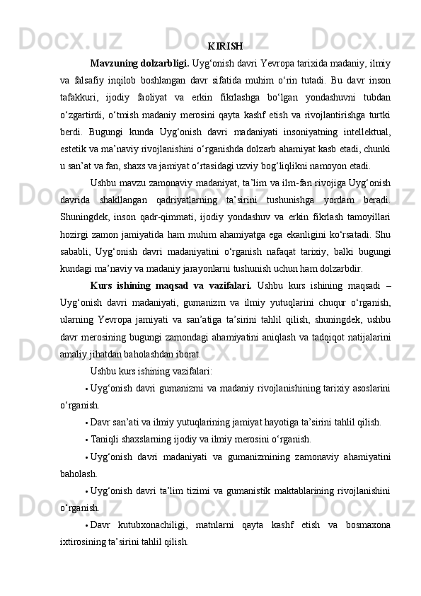 KIRISH
Mavzuning dolzarbligi.  Uyg‘onish davri Yevropa tarixida madaniy, ilmiy
va   falsafiy   inqilob   boshlangan   davr   sifatida   muhim   o‘rin   tutadi.   Bu   davr   inson
tafakkuri,   ijodiy   faoliyat   va   erkin   fikrlashga   bo‘lgan   yondashuvni   tubdan
o‘zgartirdi,   o‘tmish   madaniy   merosini   qayta   kashf   etish   va   rivojlantirishga   turtki
berdi.   Bugungi   kunda   Uyg‘onish   davri   madaniyati   insoniyatning   intellektual,
estetik va ma’naviy rivojlanishini o‘rganishda dolzarb ahamiyat kasb etadi, chunki
u san’at va fan, shaxs va jamiyat o‘rtasidagi uzviy bog‘liqlikni namoyon etadi.
Ushbu mavzu zamonaviy madaniyat, ta’lim va ilm-fan rivojiga Uyg‘onish
davrida   shakllangan   qadriyatlarning   ta’sirini   tushunishga   yordam   beradi.
Shuningdek,   inson   qadr-qimmati,   ijodiy   yondashuv   va   erkin   fikrlash   tamoyillari
hozirgi   zamon   jamiyatida   ham   muhim   ahamiyatga   ega   ekanligini   ko‘rsatadi.   Shu
sababli,   Uyg‘onish   davri   madaniyatini   o‘rganish   nafaqat   tarixiy,   balki   bugungi
kundagi ma’naviy va madaniy jarayonlarni tushunish uchun ham dolzarbdir.
Kurs   ishining   maqsad   va   vazifalari.   Ushbu   kurs   ishining   maqsadi   –
Uyg‘onish   davri   madaniyati,   gumanizm   va   ilmiy   yutuqlarini   chuqur   o‘rganish,
ularning   Yevropa   jamiyati   va   san’atiga   ta’sirini   tahlil   qilish,   shuningdek,   ushbu
davr   merosining   bugungi  zamondagi   ahamiyatini   aniqlash   va  tadqiqot   natijalarini
amaliy jihatdan baholashdan iborat.
Ushbu kurs ishining vazifalari:
 Uyg‘onish davri  gumanizmi  va madaniy rivojlanishining tarixiy asoslarini
o‘rganish.
 Davr san’ati va ilmiy yutuqlarining jamiyat hayotiga ta’sirini tahlil qilish.
 Taniqli shaxslarning ijodiy va ilmiy merosini o‘rganish.
 Uyg‘onish   davri   madaniyati   va   gumanizmining   zamonaviy   ahamiyatini
baholash.
 Uyg‘onish   davri   ta’lim   tizimi   va   gumanistik   maktablarining   rivojlanishini
o‘rganish.
 Davr   kutubxonachiligi,   matnlarni   qayta   kashf   etish   va   bosmaxona
ixtirosining ta’sirini tahlil qilish. 