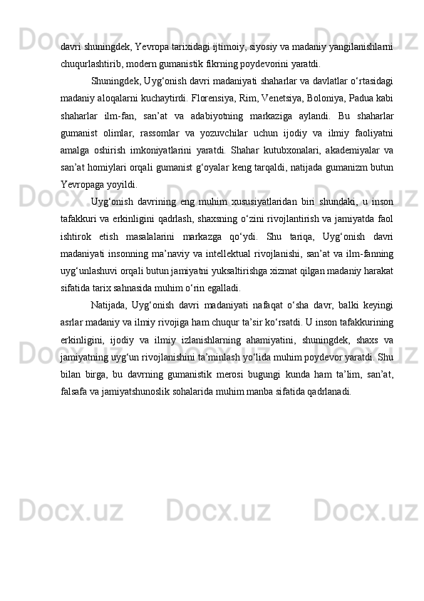 davri shuningdek, Yevropa tarixidagi ijtimoiy, siyosiy va madaniy yangilanishlarni
chuqurlashtirib, modern gumanistik fikrning poydevorini yaratdi.
Shuningdek, Uyg‘onish davri madaniyati shaharlar va davlatlar o‘rtasidagi
madaniy aloqalarni kuchaytirdi. Florensiya, Rim, Venetsiya, Boloniya, Padua kabi
shaharlar   ilm-fan,   san’at   va   adabiyotning   markaziga   aylandi.   Bu   shaharlar
gumanist   olimlar,   rassomlar   va   yozuvchilar   uchun   ijodiy   va   ilmiy   faoliyatni
amalga   oshirish   imkoniyatlarini   yaratdi.   Shahar   kutubxonalari,   akademiyalar   va
san’at homiylari orqali gumanist g‘oyalar keng tarqaldi, natijada gumanizm butun
Yevropaga yoyildi.
Uyg‘onish   davrining   eng   muhim   xususiyatlaridan   biri   shundaki,   u   inson
tafakkuri  va erkinligini qadrlash, shaxsning  o‘zini rivojlantirish va jamiyatda faol
ishtirok   etish   masalalarini   markazga   qo‘ydi.   Shu   tariqa,   Uyg‘onish   davri
madaniyati   insonning   ma’naviy   va   intellektual   rivojlanishi,   san’at   va   ilm-fanning
uyg‘unlashuvi orqali butun jamiyatni yuksaltirishga xizmat qilgan madaniy harakat
sifatida tarix sahnasida muhim o‘rin egalladi.
Natijada,   Uyg‘onish   davri   madaniyati   nafaqat   o‘sha   davr,   balki   keyingi
asrlar madaniy va ilmiy rivojiga ham chuqur ta’sir ko‘rsatdi. U inson tafakkurining
erkinligini,   ijodiy   va   ilmiy   izlanishlarning   ahamiyatini,   shuningdek,   shaxs   va
jamiyatning uyg‘un rivojlanishini ta’minlash yo‘lida muhim poydevor yaratdi. Shu
bilan   birga,   bu   davrning   gumanistik   merosi   bugungi   kunda   ham   ta’lim,   san’at,
falsafa va jamiyatshunoslik sohalarida muhim manba sifatida qadrlanadi. 
