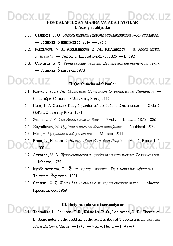 FOYDALANILGAN MANBA VA ADABIYOTLAR
I. Asosiy adabiyotlar
1.1. Салимов, Т. О’.  Жаҳон тарихи (Европа мамлакатлари V–XV асрларда) .
— Тошкент: Университет, 2014. — 296 с.
1.2. Mirzayeva ,   N .   J .,   Abdualimova ,   Z .   M .,   Rayimjonov ,   I .   X .   Jahon   tarixi :
o ‘ rta   asrlar . —  Toshkent :  Innovatsiya - Ziyo , 2025. —  B . 192.
1.3. Семенов,  В.   Ф.   Ўрта  асрлар тарихи.  Педагогика  институтлари   учун .
— Тошкент: Ўқитувчи, 1973.
II. Qo‘shimcha adabiyotlar
1.1. Kraye,   J.   (ed.)   The   Cambridge   Companion   to   Renaissance   Humanism .   —
Cambridge: Cambridge University Press, 1996.
1.2. Hale,   J.   A   Concise   Encyclopaedia   of   the   Italian   Renaissance.   —   Oxford:
Oxford University Press, 1981.
1.3. Symonds, J. A.  The Renaissance in Italy . — 7 vols. — London: 1875–1886.
1.4. Xayrullayev, M.  Uyg‘onish davri va Sharq mutafakkiri . — Toshkent: 1971.
1.5. Мец, А.  Мусульманский ренессанс . — Москва: 1966.
1.6. Bruni, L., Hankins, J.  History of the Florentine People . — Vol. 1, Books 1–4.
— 2001.
1.7. Алпатов, М. В.  Художественные проблемы итальянского Возрождения .
— Москва, 1975.
1.8. Курбангалиева,   Р.   Ўрта   асрлар   тарихи.   Ўқув-методик   қўлланма .   —
Тошкент: Ўқитувчи, 1991.
1.9. Сказкин, С.   Д.   Книга для чтения по истории средних веков . — Москва:
Просвещение, 1969.
III. Ilmiy maqola va dissertatsiyalar
3.1. Thorndike, L., Johnson, F. R., Kristeller, P. O., Lockwood, D. P., Thorndike,
L. Some notes on the problem of the peculiarities of the Renaissance.  Journal
of the History of Ideas . — 1943. — Vol. 4, No. 1. — P. 49–74. 