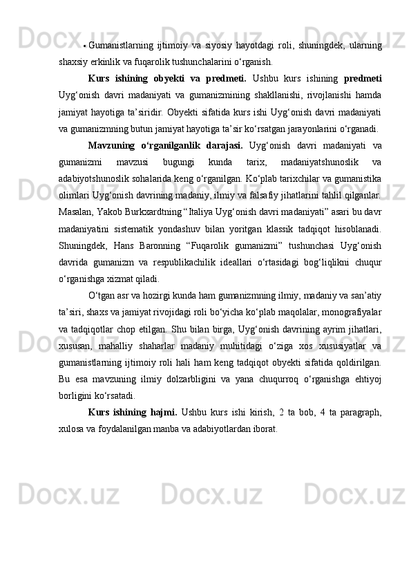  Gumanistlarning   ijtimoiy   va   siyosiy   hayotdagi   roli,   shuningdek,   ularning
shaxsiy erkinlik va fuqarolik tushunchalarini o‘rganish.
Kurs   ishining   obyekti   va   predmeti.   Ushbu   kurs   ishining   predmeti
Uyg‘onish   davri   madaniyati   va   gumanizmining   shakllanishi,   rivojlanishi   hamda
jamiyat   hayotiga  ta’siridir.  Obyekti  sifatida  kurs  ishi   Uyg‘onish   davri  madaniyati
va gumanizmning butun jamiyat hayotiga ta’sir ko‘rsatgan jarayonlarini o‘rganadi. 
Mavzuning   o‘rganilganlik   darajasi.   Uyg‘onish   davri   madaniyati   va
gumanizmi   mavzusi   bugungi   kunda   tarix,   madaniyatshunoslik   va
adabiyotshunoslik sohalarida keng o‘rganilgan. Ko‘plab tarixchilar va gumanistika
olimlari Uyg‘onish davrining madaniy, ilmiy va falsafiy jihatlarini tahlil qilganlar.
Masalan, Yakob Burkxardtning “Italiya Uyg‘onish davri madaniyati” asari bu davr
madaniyatini   sistematik   yondashuv   bilan   yoritgan   klassik   tadqiqot   hisoblanadi.
Shuningdek,   Hans   Baronning   “Fuqarolik   gumanizmi”   tushunchasi   Uyg‘onish
davrida   gumanizm   va   respublikachilik   ideallari   o‘rtasidagi   bog‘liqlikni   chuqur
o‘rganishga xizmat qiladi.
O‘tgan asr va hozirgi kunda ham gumanizmning ilmiy, madaniy va san’atiy
ta’siri, shaxs va jamiyat rivojidagi roli bo‘yicha ko‘plab maqolalar, monografiyalar
va  tadqiqotlar   chop  etilgan.   Shu  bilan   birga,   Uyg‘onish   davrining  ayrim   jihatlari,
xususan,   mahalliy   shaharlar   madaniy   muhitidagi   o‘ziga   xos   xususiyatlar   va
gumanistlarning   ijtimoiy   roli   hali   ham   keng   tadqiqot   obyekti   sifatida   qoldirilgan.
Bu   esa   mavzuning   ilmiy   dolzarbligini   va   yana   chuqurroq   o‘rganishga   ehtiyoj
borligini ko‘rsatadi.
Kurs   ishining   hajmi.   Ushbu   kurs   ishi   kirish,   2   ta   bob,   4   ta   paragraph,
xulosa va foydalanilgan manba va adabiyotlardan iborat. 
