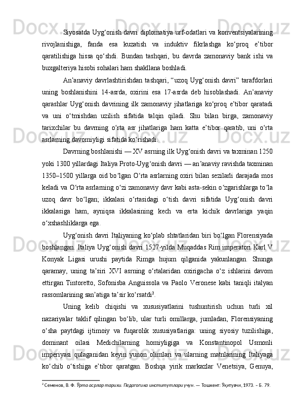 Siyosatda Uyg‘onish davri diplomatiya urf-odatlari va konventsiyalarining
rivojlanishiga,   fanda   esa   kuzatish   va   induktiv   fikrlashga   ko‘proq   e’tibor
qaratilishiga   hissa   qo‘shdi.   Bundan   tashqari,   bu   davrda   zamonaviy   bank   ishi   va
buxgalteriya hisobi sohalari ham shakllana boshladi.
An’anaviy   davrlashtirishdan   tashqari,   “uzoq   Uyg‘onish   davri”   tarafdorlari
uning   boshlanishini   14-asrda,   oxirini   esa   17-asrda   deb   hisoblashadi.   An’anaviy
qarashlar   Uyg‘onish   davrining   ilk   zamonaviy   jihatlariga   ko‘proq   e’tibor   qaratadi
va   uni   o‘tmishdan   uzilish   sifatida   talqin   qiladi.   Shu   bilan   birga,   zamonaviy
tarixchilar   bu   davrning   o‘rta   asr   jihatlariga   ham   katta   e’tibor   qaratib,   uni   o‘rta
asrlarning davomiyligi sifatida ko‘rishadi.
Davrning boshlanishi — XV asrning ilk Uyg onish davri va taxminan 1250ʻ
yoki 1300 yillardagi Italiya Proto-Uyg onish davri — an anaviy ravishda taxminan	
ʻ ʼ
1350–1500 yillarga oid bo lgan O rta asrlarning oxiri bilan sezilarli darajada mos	
ʻ ʻ
keladi va O rta asrlarning o zi zamonaviy davr kabi asta-sekin o zgarishlarga to la	
ʻ ʻ ʻ ʻ
uzoq   davr   bo lgan;   ikkalasi   o rtasidagi   o tish   davri   sifatida   Uyg onish   davri	
ʻ ʻ ʻ ʻ
ikkalasiga   ham,   ayniqsa   ikkalasining   kech   va   erta   kichik   davrlariga   yaqin
o xshashliklarga ega.	
ʻ
Uyg‘onish davri  Italiyaning ko‘plab shtatlaridan biri bo‘lgan Florensiyada
boshlangan. Italiya Uyg‘onish davri 1527-yilda Muqaddas Rim imperatori Karl V
Konyak   Ligasi   urushi   paytida   Rimga   hujum   qilganida   yakunlangan.   Shunga
qaramay,   uning   ta’siri   XVI   asrning   o‘rtalaridan   oxirigacha   o‘z   ishlarini   davom
ettirgan   Tintoretto,   Sofonisba   Anguissola   va   Paolo   Veronese   kabi   taniqli   italyan
rassomlarining san’atiga ta’sir ko‘rsatdi 2
.
Uning   kelib   chiqishi   va   xususiyatlarini   tushuntirish   uchun   turli   xil
nazariyalar   taklif   qilingan   bo‘lib,   ular   turli   omillarga,   jumladan,   Florensiyaning
o‘sha   paytdagi   ijtimoiy   va   fuqarolik   xususiyatlariga:   uning   siyosiy   tuzilishiga,
dominant   oilasi   Medichilarning   homiyligiga   va   Konstantinopol   Usmonli
imperiyasi   qulaganidan   keyin   yunon   olimlari   va   ularning   matnlarining   Italiyaga
ko‘chib   o‘tishiga   e’tibor   qaratgan.   Boshqa   yirik   markazlar   Venetsiya,   Genuya,
2
 Семенов, В.   Ф.  Ўрта асрлар тарихи. Педагогика институтлари учун . — Тошкент: Ўқитувчи, 1973. – Б. 79. 