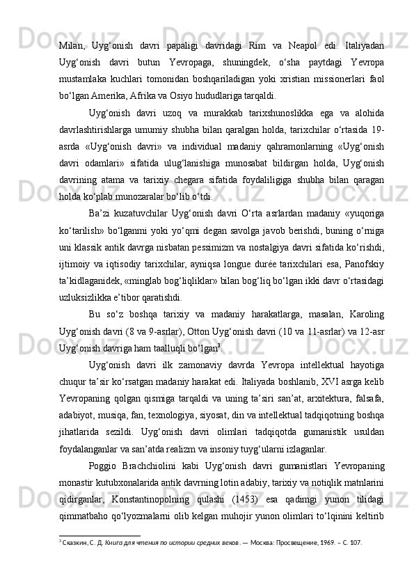 Milan,   Uyg‘onish   davri   papaligi   davridagi   Rim   va   Neapol   edi.   Italiyadan
Uyg‘onish   davri   butun   Yevropaga,   shuningdek,   o‘sha   paytdagi   Yevropa
mustamlaka   kuchlari   tomonidan   boshqariladigan   yoki   xristian   missionerlari   faol
bo‘lgan Amerika, Afrika va Osiyo hududlariga tarqaldi.
Uyg‘onish   davri   uzoq   va   murakkab   tarixshunoslikka   ega   va   alohida
davrlashtirishlarga   umumiy   shubha   bilan   qaralgan   holda,   tarixchilar   o‘rtasida   19-
asrda   «Uyg‘onish   davri»   va   individual   madaniy   qahramonlarning   «Uyg‘onish
davri   odamlari»   sifatida   ulug‘lanishiga   munosabat   bildirgan   holda,   Uyg‘onish
davrining   atama   va   tarixiy   chegara   sifatida   foydaliligiga   shubha   bilan   qaragan
holda ko‘plab munozaralar bo‘lib o‘tdi.
Ba’zi   kuzatuvchilar   Uyg‘onish   davri   O‘rta   asrlardan   madaniy   «yuqoriga
ko‘tarilish»  bo‘lganmi   yoki   yo‘qmi  degan  savolga  javob  berishdi,  buning  o‘rniga
uni klassik antik davrga nisbatan pessimizm va nostalgiya davri sifatida ko‘rishdi,
ijtimoiy   va   iqtisodiy   tarixchilar,   ayniqsa   longue   durée   tarixchilari   esa,   Panofskiy
ta’kidlaganidek, «minglab bog‘liqliklar» bilan bog‘liq bo‘lgan ikki davr o‘rtasidagi
uzluksizlikka e’tibor qaratishdi.
Bu   so‘z   boshqa   tarixiy   va   madaniy   harakatlarga,   masalan,   Karoling
Uyg‘onish davri (8 va 9-asrlar), Otton Uyg‘onish davri (10 va 11-asrlar) va 12-asr
Uyg‘onish davriga ham taalluqli bo‘lgan 3
.
Uyg‘onish   davri   ilk   zamonaviy   davrda   Yevropa   intellektual   hayotiga
chuqur ta’sir ko‘rsatgan madaniy harakat edi. Italiyada boshlanib, XVI asrga kelib
Yevropaning   qolgan   qismiga   tarqaldi   va   uning   ta’siri   san’at,   arxitektura,   falsafa,
adabiyot, musiqa, fan, texnologiya, siyosat, din va intellektual tadqiqotning boshqa
jihatlarida   sezildi.   Uyg‘onish   davri   olimlari   tadqiqotda   gumanistik   usuldan
foydalanganlar va san’atda realizm va insoniy tuyg‘ularni izlaganlar.
Poggio   Brachchiolini   kabi   Uyg‘onish   davri   gumanistlari   Yevropaning
monastir kutubxonalarida antik davrning lotin adabiy, tarixiy va notiqlik matnlarini
qidirganlar,   Konstantinopolning   qulashi   (1453)   esa   qadimgi   yunon   tilidagi
qimmatbaho qo‘lyozmalarni olib kelgan muhojir yunon olimlari to‘lqinini keltirib
3
 Сказкин, С.   Д.  Книга для чтения по истории средних веков . — Москва: Просвещение, 1969. – С. 107.  