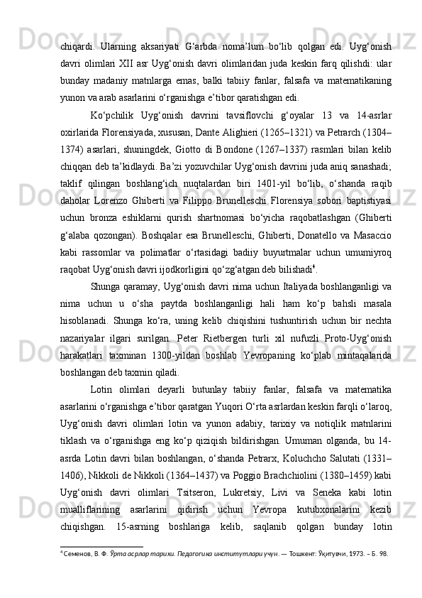 chiqardi.   Ularning   aksariyati   G‘arbda   noma’lum   bo‘lib   qolgan   edi.   Uyg‘onish
davri   olimlari   XII   asr   Uyg‘onish   davri   olimlaridan   juda   keskin   farq   qilishdi:   ular
bunday   madaniy   matnlarga   emas,   balki   tabiiy   fanlar,   falsafa   va   matematikaning
yunon va arab asarlarini o‘rganishga e’tibor qaratishgan edi.
Ko‘pchilik   Uyg‘onish   davrini   tavsiflovchi   g‘oyalar   13   va   14-asrlar
oxirlarida Florensiyada, xususan, Dante Alighieri (1265–1321) va Petrarch (1304–
1374)   asarlari,   shuningdek,   Giotto   di   Bondone   (1267–1337)   rasmlari   bilan   kelib
chiqqan deb ta’kidlaydi. Ba’zi yozuvchilar Uyg‘onish davrini juda aniq sanashadi;
taklif   qilingan   boshlang‘ich   nuqtalardan   biri   1401-yil   bo‘lib,   o‘shanda   raqib
daholar   Lorenzo   Ghiberti   va   Filippo   Brunelleschi   Florensiya   sobori   baptistiyasi
uchun   bronza   eshiklarni   qurish   shartnomasi   bo‘yicha   raqobatlashgan   (Ghiberti
g‘alaba   qozongan).   Boshqalar   esa   Brunelleschi,   Ghiberti,   Donatello   va   Masaccio
kabi   rassomlar   va   polimatlar   o‘rtasidagi   badiiy   buyurtmalar   uchun   umumiyroq
raqobat Uyg‘onish davri ijodkorligini qo‘zg‘atgan deb bilishadi 4
.
Shunga qaramay, Uyg‘onish davri nima uchun Italiyada boshlanganligi va
nima   uchun   u   o‘sha   paytda   boshlanganligi   hali   ham   ko‘p   bahsli   masala
hisoblanadi.   Shunga   ko‘ra,   uning   kelib   chiqishini   tushuntirish   uchun   bir   nechta
nazariyalar   ilgari   surilgan.   Peter   Rietbergen   turli   xil   nufuzli   Proto-Uyg‘onish
harakatlari   taxminan   1300-yildan   boshlab   Yevropaning   ko‘plab   mintaqalarida
boshlangan deb taxmin qiladi.
Lotin   olimlari   deyarli   butunlay   tabiiy   fanlar,   falsafa   va   matematika
asarlarini o‘rganishga e’tibor qaratgan Yuqori O‘rta asrlardan keskin farqli o‘laroq,
Uyg‘onish   davri   olimlari   lotin   va   yunon   adabiy,   tarixiy   va   notiqlik   matnlarini
tiklash   va   o‘rganishga   eng   ko‘p   qiziqish   bildirishgan.   Umuman   olganda,   bu   14-
asrda   Lotin   davri   bilan  boshlangan,   o‘shanda   Petrarx,  Koluchcho   Salutati   (1331–
1406), Nikkoli de Nikkoli (1364–1437) va Poggio Brachchiolini (1380–1459) kabi
Uyg‘onish   davri   olimlari   Tsitseron,   Lukretsiy,   Livi   va   Seneka   kabi   lotin
mualliflarining   asarlarini   qidirish   uchun   Yevropa   kutubxonalarini   kezib
chiqishgan.   15-asrning   boshlariga   kelib,   saqlanib   qolgan   bunday   lotin
4
 Семенов, В.   Ф.  Ўрта асрлар тарихи. Педагогика институтлари учун . — Тошкент: Ўқитувчи, 1973. – Б. 98. 