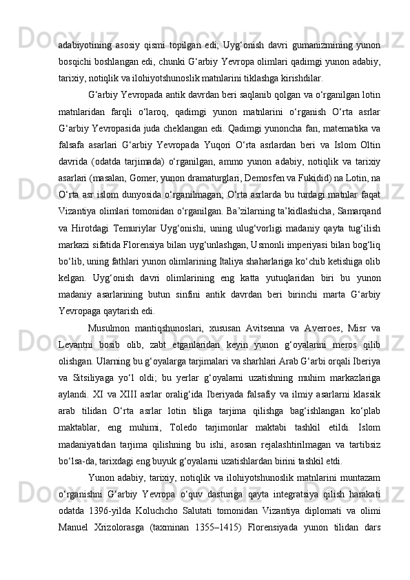 adabiyotining   asosiy   qismi   topilgan   edi;   Uyg‘onish   davri   gumanizmining   yunon
bosqichi boshlangan edi, chunki G‘arbiy Yevropa olimlari qadimgi yunon adabiy,
tarixiy, notiqlik va ilohiyotshunoslik matnlarini tiklashga kirishdilar.
G‘arbiy Yevropada antik davrdan beri saqlanib qolgan va o‘rganilgan lotin
matnlaridan   farqli   o‘laroq,   qadimgi   yunon   matnlarini   o‘rganish   O‘rta   asrlar
G‘arbiy Yevropasida juda cheklangan edi. Qadimgi yunoncha fan, matematika va
falsafa   asarlari   G‘arbiy   Yevropada   Yuqori   O‘rta   asrlardan   beri   va   Islom   Oltin
davrida   (odatda   tarjimada)   o‘rganilgan,   ammo   yunon   adabiy,   notiqlik   va   tarixiy
asarlari (masalan, Gomer, yunon dramaturglari, Demosfen va Fukidid) na Lotin, na
O‘rta asr  islom  dunyosida o‘rganilmagan;  O‘rta asrlarda bu turdagi  matnlar  faqat
Vizantiya olimlari tomonidan o‘rganilgan. Ba’zilarning ta’kidlashicha, Samarqand
va   Hirotdagi   Temuriylar   Uyg‘onishi,   uning   ulug‘vorligi   madaniy   qayta   tug‘ilish
markazi sifatida Florensiya bilan uyg‘unlashgan, Usmonli imperiyasi bilan bog‘liq
bo‘lib, uning fathlari yunon olimlarining Italiya shaharlariga ko‘chib ketishiga olib
kelgan.   Uyg‘onish   davri   olimlarining   eng   katta   yutuqlaridan   biri   bu   yunon
madaniy   asarlarining   butun   sinfini   antik   davrdan   beri   birinchi   marta   G‘arbiy
Yevropaga qaytarish edi.
Musulmon   mantiqshunoslari,   xususan   Avitsenna   va   Averroes,   Misr   va
Levantni   bosib   olib,   zabt   etganlaridan   keyin   yunon   g‘oyalarini   meros   qilib
olishgan. Ularning bu g‘oyalarga tarjimalari va sharhlari Arab G‘arbi orqali Iberiya
va   Sitsiliyaga   yo‘l   oldi;   bu   yerlar   g‘oyalarni   uzatishning   muhim   markazlariga
aylandi.   XI   va   XIII   asrlar   oralig‘ida   Iberiyada   falsafiy   va   ilmiy   asarlarni   klassik
arab   tilidan   O‘rta   asrlar   lotin   tiliga   tarjima   qilishga   bag‘ishlangan   ko‘plab
maktablar,   eng   muhimi,   Toledo   tarjimonlar   maktabi   tashkil   etildi.   Islom
madaniyatidan   tarjima   qilishning   bu   ishi,   asosan   rejalashtirilmagan   va   tartibsiz
bo‘lsa-da, tarixdagi eng buyuk g‘oyalarni uzatishlardan birini tashkil etdi.
Yunon   adabiy,   tarixiy,   notiqlik   va   ilohiyotshunoslik   matnlarini   muntazam
o‘rganishni   G‘arbiy   Yevropa   o‘quv   dasturiga   qayta   integratsiya   qilish   harakati
odatda   1396-yilda   Koluchcho   Salutati   tomonidan   Vizantiya   diplomati   va   olimi
Manuel   Xrizolorasga   (taxminan   1355–1415)   Florensiyada   yunon   tilidan   dars 