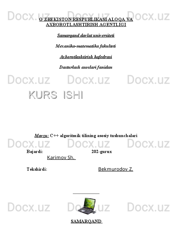 O`ZBEKISTON RESPUBLIKASI ALOQA VA
AXBOROTLASHTIRISH AGENTLIGI
Samarqand davlat universiteti
Mexanika-matematika fakulteti
Axborotlashtirish kafedrasi
Dasturlash asoslari fanidan
Mavzu:   C++ algoritmik tilining asosiy tushunchalari
Bajardi:      202-gurux
               Karimov  Sh. 
Tekshirdi:    Bek murodov  Z.
SAMARQAND KURS  ISHIKURS  ISHI  