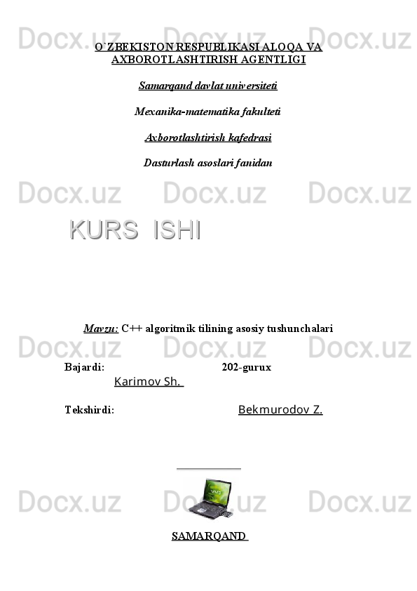 O`ZBEKISTON RESPUBLIKASI ALOQA VA
AXBOROTLASHTIRISH AGENTLIGI
Samarqand davlat universiteti
Mexanika-matematika fakulteti
Axborotlashtirish kafedrasi
Dasturlash asoslari fanidan
Mavzu:   C++ algoritmik tilining asosiy tushunchalari
Bajardi:      202-gurux
               Karimov  Sh. 
Tekshirdi:    Bek murodov  Z.
SAMARQAND KURS  ISHIKURS  ISHI