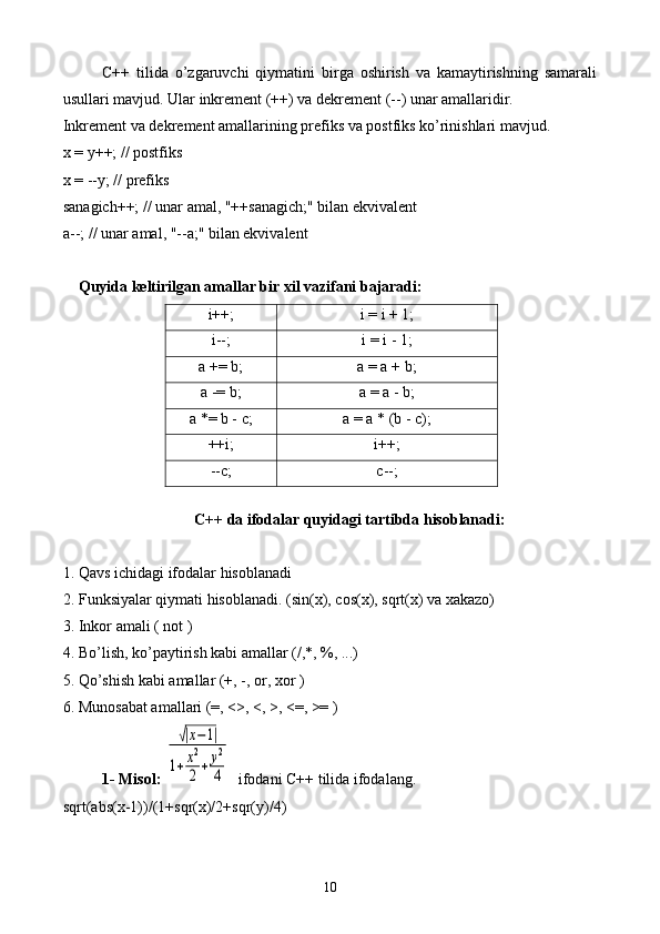 C++   tilida   o’zgaruvchi   qiymatini   birga   oshirish   va   kamaytirishning   samarali
usullari mavjud. Ular inkrement (++) va dekrement (--) unar amallaridir. 
Inkrement va dekrement amallarining prefiks va postfiks ko’rinishlari mavjud.
x = y++; // postfiks
x = --y; // prefiks
sanagich++; // unar amal, "++sanagich;" bilan ekvivalent
a--; // unar amal, "--a;" bilan ekvivalent
    Quyida keltirilgan amallar bir xil vazifani bajaradi:
i++; i = i + 1;
i--; i = i - 1;
a += b; a = a + b;
a -= b; a = a - b;
a *= b - c; a = a * (b - c);
++i; i++;
--c; c--;
   
C++ da ifodalar quyidagi tartibda hisoblanadi:
1. Qavs ichidagi ifodalar hisoblanadi
2. Funksiyalar qiymati hisoblanadi. (sin(x), cos(x), sqrt(x) va xakazo)
3. Inkor amali ( not )
4. Bo’lish, ko’paytirish kabi amallar (/,*, %, ...)
5. Qo’shish kabi amallar (+, -, or, xor )
6. Munosabat amallari (=, <>, <, >, <=, >= )
1- Misol: √|x−1|	
1+x2
2+	y2
4     ifodani C++ tilida ifodalang.
sqrt(abs(x-1))/(1+sqr(x)/2+sqr(y)/4)
10 