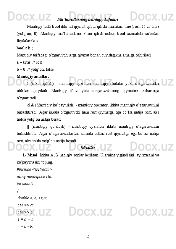 Ma’lumotlarning mantiqiy toifalari
Mantiqiy toifa  bool  ikki hil qiymat qabul qilishi mumkin: true (rost, 1) va false
(yolg’on,   0).   Mantiqiy   ma’lumotlarni   e’lon   qilish   uchun   bool   xizmatchi   so’zidan
foydalaniladi. 
bool a,b  ; 
Mantiqiy toifadagi o’zgaruvchilarga qiymat berish quyidagicha amalga oshiriladi: 
a =  true ; // rost 
b =  0 ; // yolg’on, false 
Mantiqiy amallar:  
!   (inkor   qilish)   -   mantiqiy   operatori   mantiqiy   ifodalar   yoki   o’zgaruvchilar
oldidan   qo’yiladi.   Mantiqiy   ifoda   yoki   o’zgaruvchining   qiymatini   teskarisiga
o’zgartiradi.
&&  (Mantiqiy ko’paytirish) - mantiqiy operatori ikkita mantiqiy o’zgaruvchini
birlashtiradi.   Agar   ikkala   o’zgaruvchi   ham   rost   qiymatga   ega   bo’lsa   natija   rost,   aks
holda yolg’on natija beradi.
||   (mantiqiy   qo’shish)   -   mantiqiy   operatori   ikkita   mantiqiy   o’zgaruvchini
birlashtiradi.   Agar   o’zgaruvchilardan   kamida   bittasi   rost   qiymatga   ega   bo’lsa   natija
rost, aks holda yolg’on natija beradi. 
Misollar
1- Misol.   Ikkita A, B haqiqiy sonlar berilgan. Ularning yigindisini, ayirmasini va
ko’paytmasini toping.
#include <iostream>
using namespace std;
int main()
{
 double a, b, s,r,p;
 cin >> a;
 cin >> b;
 s = a + b;
 r = a - b;
11 