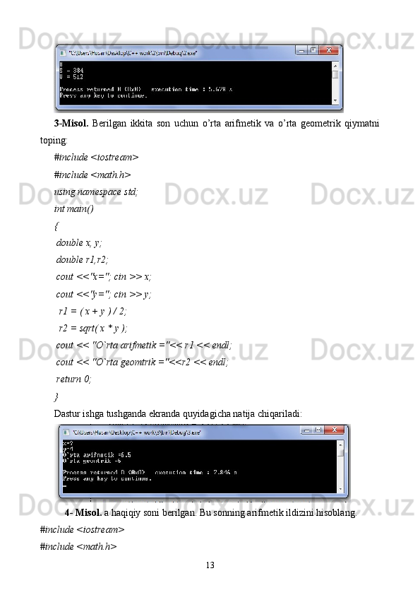 3-Misol.   Berilgan   ikkita   son   uchun   o’rta   arifmetik   va   o’rta   geometrik   qiymatni
toping:
#include <iostream>
#include <math.h>
using namespace std;
int main()
{
 double x, y;
 double r1,r2;
 cout <<"x="; cin >> x;
 cout <<"y="; cin >> y;
  r1 = ( x + y ) / 2;
  r2 = sqrt( x * y );
 cout << "O`rta arifmetik ="<< r1 << endl;
 cout << "O`rta geomtrik ="<<r2 << endl;
 return 0;
}
Dastur ishga tushganda ekranda quyidagicha natija chiqariladi:
4- Misol.  a   haqiqiy soni berilgan. Bu sonning arifmetik ildizini hisoblang.  
#include <iostream>
#include <math.h>
13 