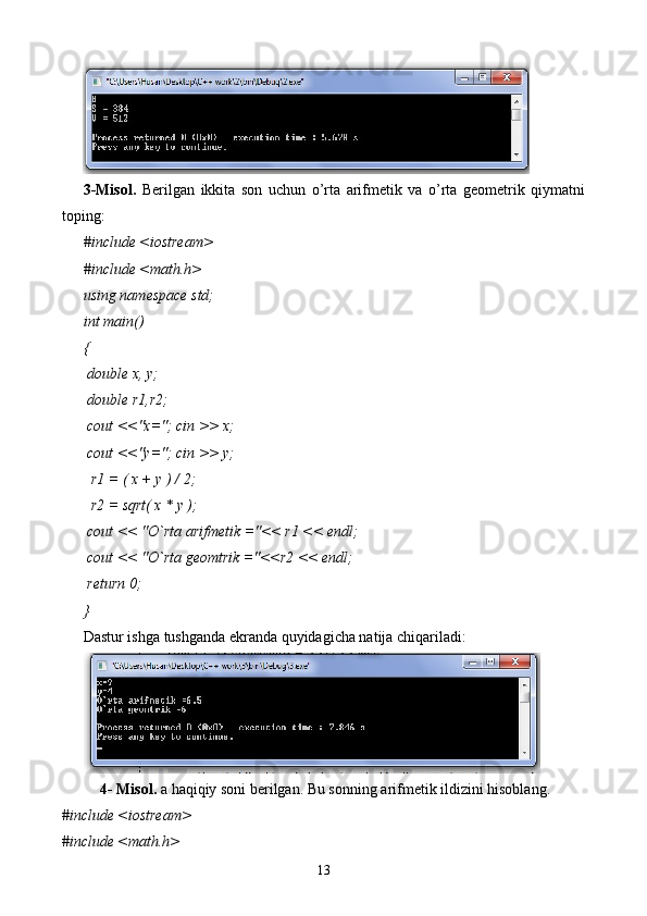 3-Misol.   Berilgan   ikkita   son   uchun   o’rta   arifmetik   va   o’rta   geometrik   qiymatni
toping:
#include <iostream>
#include <math.h>
using namespace std;
int main()
{
 double x, y;
 double r1,r2;
 cout <<"x="; cin >> x;
 cout <<"y="; cin >> y;
  r1 = ( x + y ) / 2;
  r2 = sqrt( x * y );
 cout << "O`rta arifmetik ="<< r1 << endl;
 cout << "O`rta geomtrik ="<<r2 << endl;
 return 0;
}
Dastur ishga tushganda ekranda quyidagicha natija chiqariladi:
4- Misol.  a   haqiqiy soni berilgan. Bu sonning arifmetik ildizini hisoblang.  
#include <iostream>
#include <math.h>
13