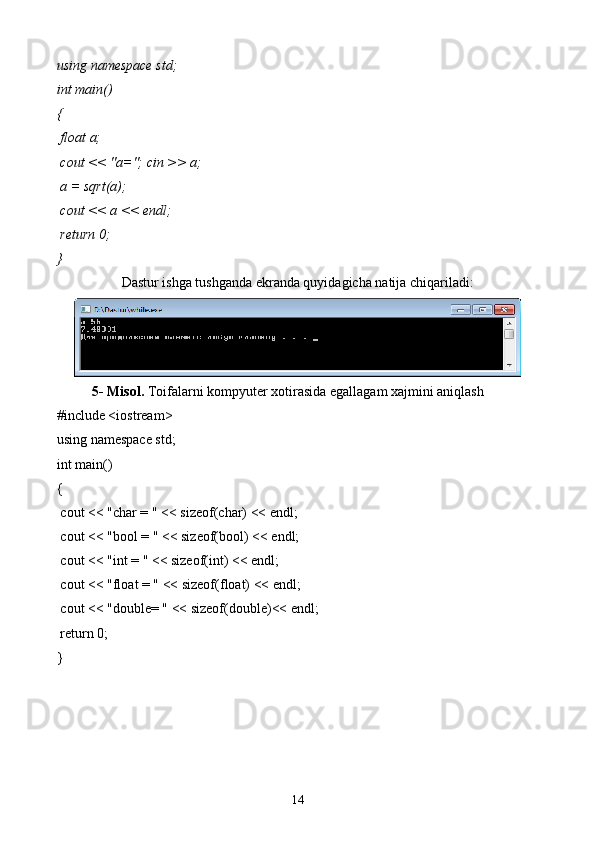 using namespace  std ;
int  main()
{ 
  float  a;
  cout  << "a=";  cin  >> a;
 a =  sqrt (a);
  cout  << a <<  endl ;
  return  0;
}
Dastur ishga tushganda ekranda quyidagicha natija chiqariladi:
5- Misol.  Toifalarni kompyuter xotirasida egallagam xajmini aniqlash 
#include <iostream>
using namespace std;
int main()
{
 cout << "char = " << sizeof(char) << endl;
 cout << "bool = " << sizeof(bool) << endl;
 cout << "int = " << sizeof(int) << endl;
 cout << "float = " << sizeof(float) << endl;
 cout << "double= " << sizeof(double)<< endl;
 return 0;
} 
14 