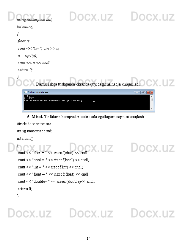using namespace  std ;
int  main()
{ 
  float  a;
  cout  << "a=";  cin  >> a;
 a =  sqrt (a);
  cout  << a <<  endl ;
  return  0;
}
Dastur ishga tushganda ekranda quyidagicha natija chiqariladi:
5- Misol.  Toifalarni kompyuter xotirasida egallagam xajmini aniqlash 
#include <iostream>
using namespace std;
int main()
{
 cout << "char = " << sizeof(char) << endl;
 cout << "bool = " << sizeof(bool) << endl;
 cout << "int = " << sizeof(int) << endl;
 cout << "float = " << sizeof(float) << endl;
 cout << "double= " << sizeof(double)<< endl;
 return 0;
} 
14