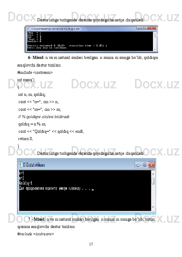 Dastur ishga tushganda ekranda quyidagicha natija chiqariladi:
6- Misol:  n va m natural sonlari berilgan. n sonini m soniga bo’lib, qoldiqni 
aniqlovchi dastur tuzilsin
#include <iostream>
int main()
{
 int n, m, qoldiq;
 cout << "n="; cin >> n;
 cout << "m="; cin >> m;
  // % qoldiqni olishni bildiradi
 qoldiq = n % m;
 cout << "Qoldiq=" << qoldiq << endl;
 return 0;
}
Dastur ishga tushganda ekranda quyidagicha natija chiqariladi:
7 - Misol:  n va m natural sonlari berilgan. n sonini m soniga bo’lib, butun 
qismini aniqlovchi dastur tuzilsin
#include <iostream> 
15 