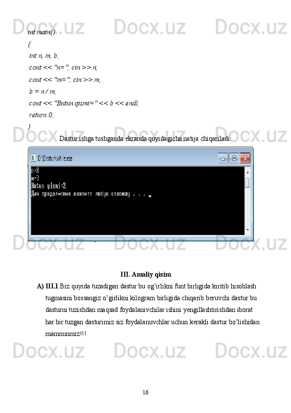 int  main()
{
  int  n, m, b;
 cout << "n="; cin >> n;
 cout << "m="; cin >> m;
 b = n / m;
 cout << "Butun qismi=" << b << endl;
  return  0;
}
Dastur ishga tushganda ekranda quyidagicha natija chiqariladi:
III. Amaliy qisim
A) III.1  Biz quyida tuzadigan dastur bu og’irlikni funt birligida kiritib hisoblash 
tugmasini bossangiz o’girlikni kilogram birligida chiqarib beruvchi dastur bu 
dasturni tuzishdan maqsad foydalanivchilar ishini yengillashtirishdan iborat 
har bir tuzgan dasturimiz siz foydalanuvchlar uchun kerakli dastur bo’lishidan 
mamnunmiz!!!
16 