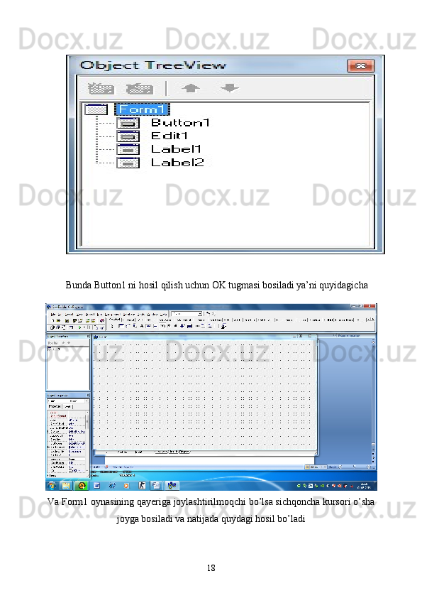 Bunda Button1 ni hosil qilish uchun OK tugmasi bosiladi ya’ni quyidagicha
Va   Form 1  oynasining   qayeriga   joylashtirilmoqchi   bo ’ lsa   sichqoncha   kursori   o ’ sha
joyga   bosiladi   va   natijada   quydagi   hosil   bo ’ ladi
18 