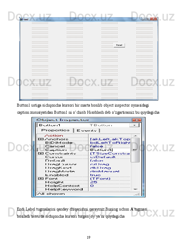 Button1 ustiga sichqoncha kursori bir marta bosilib object inspector oynasidagi 
caption xususiyatidan Button1 ni o’chirib Hisoblash deb o’zgartiramiz bu quydagicha
Endi Label tugmalarini qanday chiqarishni qaraymiz.Buning uchun  A  tugmasi 
bosiladi tasvirda sichqoncha kursori turgan joy ya’ni quydagicha 
19 