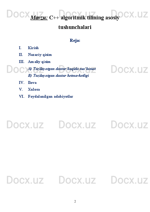 Mavzu:   C++ algoritmik tilining asosiy
tushunchalari
        
Reja:
I. Kirish
II. Nazariy qisim
III. Amaliy qisim
A) Tuzilayotgan dastur haqida ma’lumot
B) Tuzilayotgan dastur ketma-ketligi
IV. Ilova
V. Xulosa
VI. Foydalanilgan adabiyotlar
       
2 