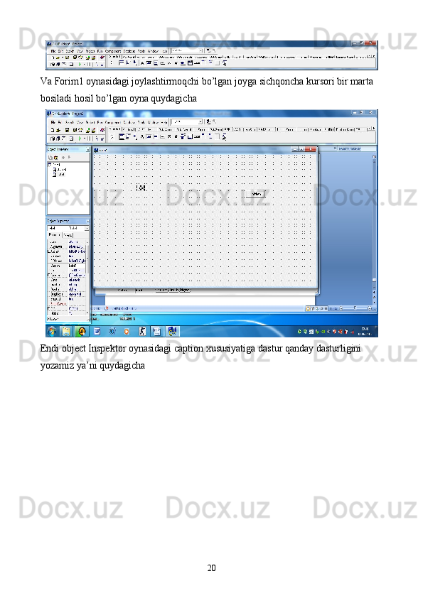 Va Forim1 oynasidagi joylashtirmoqchi bo’lgan joyga sichqoncha kursori bir marta 
bosiladi hosil bo’lgan oyna quydagicha
Endi object Inspektor oynasidagi caption xususiyatiga dastur qanday dasturligini 
yozamiz ya’ni quydagicha
20 