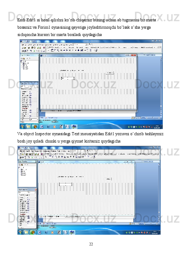 Endi Edit1 ni hosil qilishni ko’rib chiqamiz buning uchun ab tugmasini bir marta 
bosamiz va Forim1 oynasining qayeriga joylashtirmoqchi bo’lsak o’sha yerga 
sichqoncha kursori bir marta bosiladi quydagicha
Va object Inspector oynasidagi Text xususiyatidan Edit1 yozuvni o’chirib tashlaymiz 
bosh joy qoladi chunki u yerga qiymat kiritamiz quydagicha
22 
