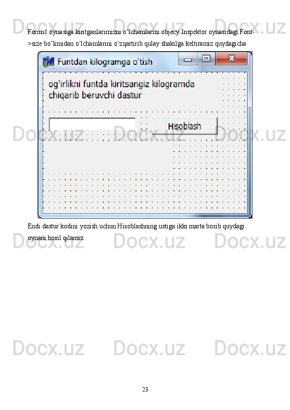 Forim1 oynasiga kiritganlarimizni o’lchamlarini objecy Inspektor oynasidagi Font-
>size bo’limidan o’lchamlarini o’zqartirib qulay shakilga keltiramiz quydagicha
Endi dastur kodini yozish uchun Hisoblashning ustiga ikki marta bosib quydagi 
oynani hosil qilamiz
23 
