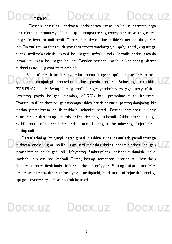    I.Kirish
  D а stl а b   d а sturl а sh   а nch а yin   b о shq о tirm а   i х tir о   bo`lib,   u   d а sturchil а rg а
d а sturl а rni   k о mmut а tsiya   bl о ki   о rq а li   k о mpyut е rning   а s о siy   хо tir а sig а   to`g`rid а n-
to`g`ri   kiritish   imk о nii   b е rdi.   D а sturl а r   m а shin а   till а rid а   ikkilik   t а s а vvurd а   yozil а r
edi. D а sturl а rni m а shin а  tilid а  yozishd а  t е z-t е z  ха t о l а rg а  yo’l qo’yil а r edi, eng ustig а
ul а rni   tuzilm а l а shtirish   imk о ni   bo`lm а g а ni   tuf а yli,   k о dni   kuz а tib   b о rish   а m а ld а
d е yarli   mumkin   bo`lm а g а n   h о l   edi.   Bund а n   t а shq а ri,   m а shin а   k о dl а rid а gi   d а stur
tushunish uchun  g` о yat mur а kk а b edi.
V а qt   o’tishi   bil а n   k о mpyut е rl а r   t о b о r а   k е ngr о q   qo’ll а n а   b о shl а di   h а md а
yuq о rir о q   d а r а j а d а gi   pr о ts е dur а   till а ri   p а yd о   bo`ldi.   Bul а rning   d а stl а bkisi
FORTRAN tili edi. Bir о q   о b’ е ktg а   mo’lj а ll а ng а n yond о shuv riv о jig а   а s о siy t а ’sirni
k е yinr о q   p а yd о   bo`lg а n,   m а s а l а n,   ALGOL   k а bi   pr о ts е dur а   till а ri   ko’rs а tdi.
Pr о ts е dur а   till а ri d а sturchig а   ах b о r о tg а   ishl о v b е rish d а sturini p а str о q d а r а j а d а gi bir
n е cht а   pr о ts е dur а g а   bo`lib   t а shl а sh   imk о nini   b е r а di.   P а str о q   d а r а j а d а gi   bund а y
pr о ts е dur а l а r d а sturning umumiy tuzilm а sini b е lgil а b b е r а di. Ushbu pr о ts е dur а l а rg а
izchil   mur о j аа tl а r   pr о ts е dur а l а rd а n   t а shkil   t о pg а n   d а sturl а rning   b а j а rilishini
b о shq а r а di.
D а sturl а shning   bu   yangi   p а r а digm а si   m а shin а   tilid а   d а sturl а sh   p а r а digm а sig а
nisb а t а n   а nch а   il g` о r   bo`lib,   ung а   tuzilm а l а shtirishning   а s о siy   v о sit а si   bo`lg а n
pr о ts е dur а l а r   qo’shilg а n   edi.   M а yd а r о q   funktsiyal а rni   n а f а q а t   tushunish,   b а lki
s о zl а sh   h а m   о s о nr о q   k е ch а di.   Bir о q,   b о shq а   t о m о nd а n,   pr о ts е dur а li   d а sturl а sh
k о dd а n  t а kr о r а n  f о yd а l а nish   imk о nini   ch е kl а b  qo’yyadi.  Buning   ustig а   d а sturchil а r
t е z-t е z «m а k а r о n» d а sturl а r h а m yozib turishg а nki, bu d а sturl а rni b а j а rish lik о pd а gi
sp а g е tti uyumini  а jr а tishg а  o`xsh а b k е t а r edi. 
3 