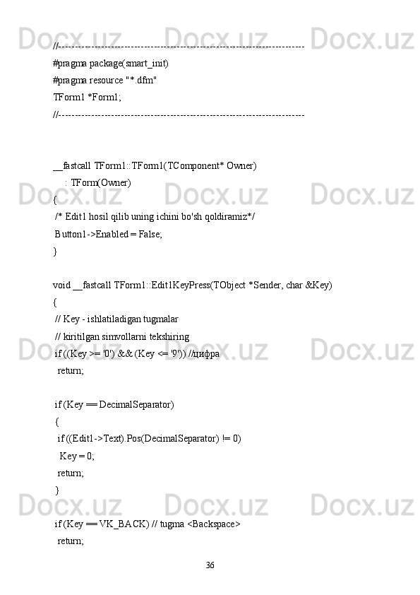 //---------------------------------------------------------------------------
#pragma package(smart_init)
#pragma resource "*.dfm"
TForm1 *Form1;
//---------------------------------------------------------------------------
__fastcall TForm1::TForm1(TComponent* Owner)
: TForm(Owner)
{
 /* Edit1 hosil qilib uning ichini bo'sh qoldiramiz*/
 Button1->Enabled = False;
}
void __fastcall TForm1::Edit1KeyPress(TObject *Sender, char &Key)
{
 // Key - ishlatiladigan tugmalar
 // kiritilgan simvollarni tekshiring
 if ((Key >= '0') && (Key <= '9')) //цифра
  return;
 if (Key == DecimalSeparator)
 {
  if ((Edit1->Text).Pos(DecimalSeparator) != 0)
   Key = 0;
  return;
 }
 if (Key == VK_BACK) // tugma <Backspace>
  return;
36