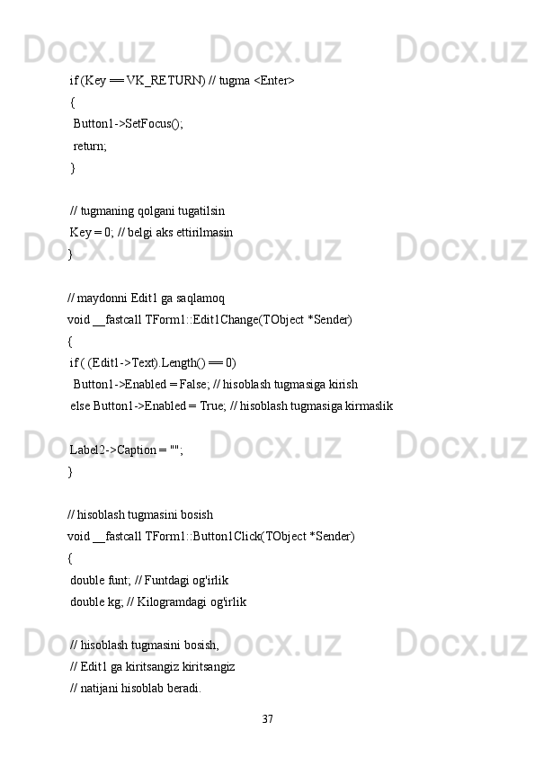 if (Key == VK_RETURN) // tugma <Enter>
 {
  Button1->SetFocus();
  return;
 }
 // tugmaning qolgani tugatilsin
 Key = 0; // belgi aks ettirilmasin
}
// maydonni Edit1 ga saqlamoq
void __fastcall TForm1::Edit1Change(TObject *Sender)
{
 if ( (Edit1->Text).Length() == 0)
  Button1->Enabled = False; // hisoblash tugmasiga kirish
 else Button1->Enabled = True; // hisoblash tugmasiga kirmaslik
 Label2->Caption = "";
}
// hisoblash tugmasini bosish
void __fastcall TForm1::Button1Click(TObject *Sender)
{
 double funt; // Funtdagi og'irlik
 double kg; // Kilogramdagi og'irlik
 // hisoblash tugmasini bosish,
 // Edit1 ga kiritsangiz kiritsangiz
 // natijani hisoblab beradi.
37