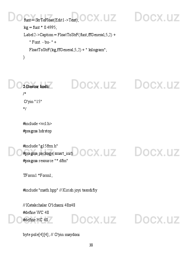  funt = StrToFloat(Edit1->Text);
 kg = funt * 0.4995;
 Label2->Caption = FloatToStrF(funt,ffGeneral,5,2) +
      " Funt. - bu- " +
      FloatToStrF(kg,ffGeneral,5,2) + " kilogram";
} 
2-Dastur kodi:
/*
 O'yin "15"
*/
#include <vcl.h>
#pragma hdrstop
#include "g15frm.h"
#pragma package(smart_init)
#pragma resource "*.dfm"
TForm1 *Form1;
#include "math.hpp" // Kirish joyi tasodifiy
// Katakchalar O'lchami 48х48
#define WC 48
#define HC 48
byte pole[4][4]; // O'yin maydoni
38 