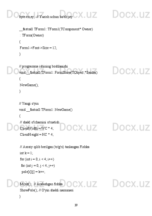 byte ex,ey;  // Yurish uchun bo'sh joy
__fastcall TForm1::TForm1(TComponent* Owner)
 : TForm(Owner)
{
 Form1->Font->Size = 12;
}
// programma ishining boshlanishi
void __fastcall TForm1::FormShow(TObject *Sender)
{
 NewGame();
}
// Yangi o'yin
void __fastcall TForm1::NewGame()
{
 // shakl o'lchamini o'rnatish
 ClientWidth = WC * 4;
 ClientHeight = HC * 4;
 // Asosiy qilib berilgan (to'g'ri) tanlangan Fishka
 int k = 1;
 for (int i = 0; i < 4; i++)
  for (int j = 0; j < 4; j++)
   pole[i][j] = k++;
 Mixer();  // Aralashgan fishka
 ShowPole(); // O'yin shakli namunasi
}
39 