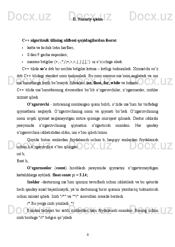 II. Nazariy qisim
C++ algoritmik tilining alifbosi quyidagilardan iborat :
 katta va kichik lotin harflari; 
 0 dan 9 gacha raqamlari; 
 maxsus belgilar (+,-,*,/,=,>,<,{,},[,],’)  ni o’z ichiga oladi. 
C++ tilida  so’z  deb bir nechta belgilar ketma – ketligi tushuniladi. Xizmatchi so’z
deb C++ tilidagi standart nom tushuniladi. Bu nom maxsus ma’noni anglatadi va uni
ma’lumotlarga berib bo’lmaydi. Masalan:  int, float, for, while  va hokazo.
C++   tilida   ma’lumotlarning   elementlari   bo’lib   o’zgaruvchilar,   o’zgarmaslar,   izohlar
xizmat qiladi.
O’zgaruvchi   - x otiraning nomlangan qismi bolib, o’zida ma’lum bir toifadagi
qiymatlarni   saqlaydi.   O’zgaruvchining   nomi   va   qiymati   bo’ladi.   O’zgaruvchining
nomi   orqali   qiymat   saqlanayotgan   xotira   qismiga   murojaat   qilinadi.   Dastur   ishlashi
jarayonida   o’zgaruvchining   qiymatini   o’zgartirish   mumkin.   Har   qanday
o’zgaruvchini ishlatishdan oldin, uni e’lon qilish lozim. 
Quyida   butun   sonlardan   foydalanish   uchun   b,   haqiqiy   sonlardan   foydalanish
uchun h o’zgaruvchisi e’lon qilingan:
int b;
float h; 
O’zgarmaslar   ( const )   hisoblash   jarayonida   qiymatini   o’zgartirmaydigan
kattaliklarga aytiladi.  float const  pi =  3.14;
Izohlar - dasturning ma’lum qismini tavsiflash uchun ishlatiladi va bu qatorda
hech qanday amal bajarilmaydi, ya’ni dasturning biror qismini yaxshiroq tushuntirish
uchun xizmat qiladi. Izoh "/*" va "*/" simvollari orasida beriladi. 
/* Bu yerga izoh yoziladi. */
Bundan tashqari bir satrli izohlardan ham foydalanish mumkin. Buning uchun
izoh boshiga "//" belgisi qo’yiladi. 
4 