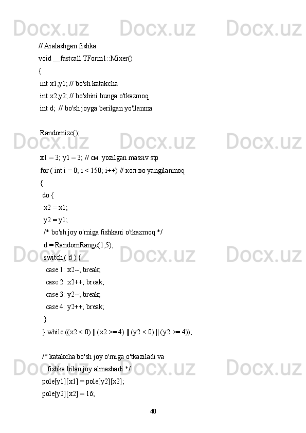 // Aralashgan fishka
void __fastcall TForm1::Mixer()
{
 int x1,y1; // bo'sh katakcha
 int x2,y2; // bo'shini bunga o'tkazmoq
 int d;  // bo'sh joyga berilgan yo'llanma
 Randomize();
 x1 = 3; y1 = 3; // см. yozilgan massiv stp
 for ( int i = 0; i < 150; i++) // кол-во yangilanmoq
 {
  do {
   x2 = x1;
   y2 = y1;
   /* bo'sh joy o'rniga fishkani o'tkazmoq */
   d = RandomRange(1,5);
   switch ( d ) {
    case 1: x2--; break;
    case 2: x2++; break;
    case 3: y2--; break;
    case 4: y2++; break;
   }
  } while ((x2 < 0) || (x2 >= 4) || (y2 < 0) || (y2 >= 4));
  /* katakcha bo'sh joy o'rniga o'tkaziladi va
     fishka bilan joy almashadi */
  pole[y1][x1] = pole[y2][x2];
  pole[y2][x2] = 16;
40 