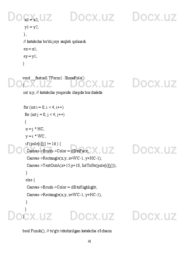   x1 = x2;
  y1 = y2;
 };
 // katakcha bo'sh joyi saqlab qolinadi
 ex = x1;
 ey = y1;
}
void __fastcall TForm1::ShowPole()
{
 int x,y; // katakcha yuqorida chapda burchakda
 for (int i = 0; i < 4; i++)
  for (int j = 0; j < 4; j++)
  {
   x = j * HC;
   y = i * WC;
   if (pole[i][j] != 16 ) {
    Canvas->Brush->Color = clBtnFace;
    Canvas->Rectangle(x,y, x+WC-1, y+HC-1);
    Canvas->TextOutA(x+15,y+10, IntToStr(pole[i][j]));
   }
   else {
    Canvas->Brush->Color = clBtnHighlight;
    Canvas->Rectangle(x,y, x+WC-1, y+HC-1);
   }
  }
}
bool Finish(); // to'g'ri tekshirilgan katakcha o'lchami
41 